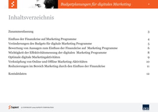 Budgetplanungen für digitales Marketing    2




Inhaltsverzeichnis

Zusammenfassung                                                                          3

Einfluss der Finanzkrise auf Marketing Programme                                          4
Veränderungen des Budgets für digitale Marketing Programme                                5
Bewertung von Aussagen zum Einfluss der Finanzkrise auf Marketing Programme               6
Wichtigkeit der Effektivitätsmessung der digitalen Marketing Programme                    8
Optimale digitale Marketingaktivitäten                                                    9
Verknüpfung von Online und Offline Marketing-Aktivitäten                                 10
Reduzierungen im Bereich Marketing durch den Einfluss der Finanzkrise                    11

Kontaktdaten                                                                             12




        © COPYRIGHT 2009 SAPIENT CORPORATION
 