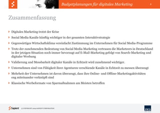 Budgetplanungen für digitales Marketing               3




Zusammenfassung

Digitales Marketing trotzt der Krise
Social Media Kanäle künftig wichtiger in der gesamten Interaktivstrategie
Gegenwärtiges Wirtschaftsklima vereinfacht Zustimmung im Unternehmen für Social Media-Programme
Trotz der zunehmenden Bedeutung von Social Media Marketing vertrauen die Marketeers in Deutschland
in der jetzigen Situation noch immer bevorzugt auf E-Mail-Marketing gefolgt von Search-Marketing und
digitaler Werbung
Validierung und Messbarkeit digitaler Kanäle in Echtzeit wird zunehmend wichtiger.
Unternehmen sind von Fähigkeit ihrer Agenturen verschiende Kanäle in Echtzeit zu messen überzeugt
Mehrheit der Unternehmen ist davon überzeugt, dass ihre Online- und Offline-Marketingaktivitäten
eng miteinander verknüpft sind
Klassische Werbeformate von Sparmaßnahmen am Meisten betroffen




       © COPYRIGHT 2009 SAPIENT CORPORATION
 