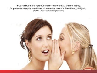 "Boca a Boca" sempre foi a forma mais eficaz de marketing.
As pessoas sempre confiaram na opiniões de seus familiares, amigos ...
                     (WOMMA – Word of Mouth Marketing Association)
 
