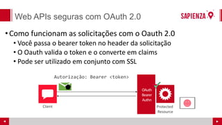 Web APIs seguras com OAuth 2.0
•Como funcionam as solicitações com o Oauth 2.0
• Você passa o bearer token no header da solicitação
• O Oauth valida o token e o converte em claims
• Pode ser utilizado em conjunto com SSL
Protected
Resource
Client
 