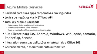 Azure Mobile Services
• Backend para suas apps corporativas em segundos
• Lógica de negócios via .NET Web API
• Turn-key Mobile Backends
• Segurança de dados para backends heterogênos
• Autenticação via Azure Active Directory
• Suporte a aplicações off line (ocasionalmente conectadas)
•SDK Cliente para iOS, Android, Windows, WinPhone, Xamarin,
PhoneGap, Sencha
• Integration com suas aplicações empresariais e Office 365
• Gerenciamento, e monitoramento automático
 