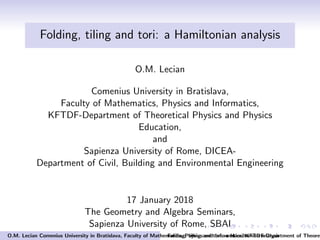 Folding, tiling and tori: a Hamiltonian analysis
O.M. Lecian
Comenius University in Bratislava,
Faculty of Mathematics, Physics and Informatics,
KFTDF-Department of Theoretical Physics and Physics
Education,
and
Sapienza University of Rome, DICEA-
Department of Civil, Building and Environmental Engineering
17 January 2018
The Geometry and Algebra Seminars,
Sapienza University of Rome, SBAI
O.M. Lecian Comenius University in Bratislava, Faculty of Mathematics, Physics and Informatics, KFTDF-Department of TheoreFolding, tiling and tori: a Hamiltonian analysis
 