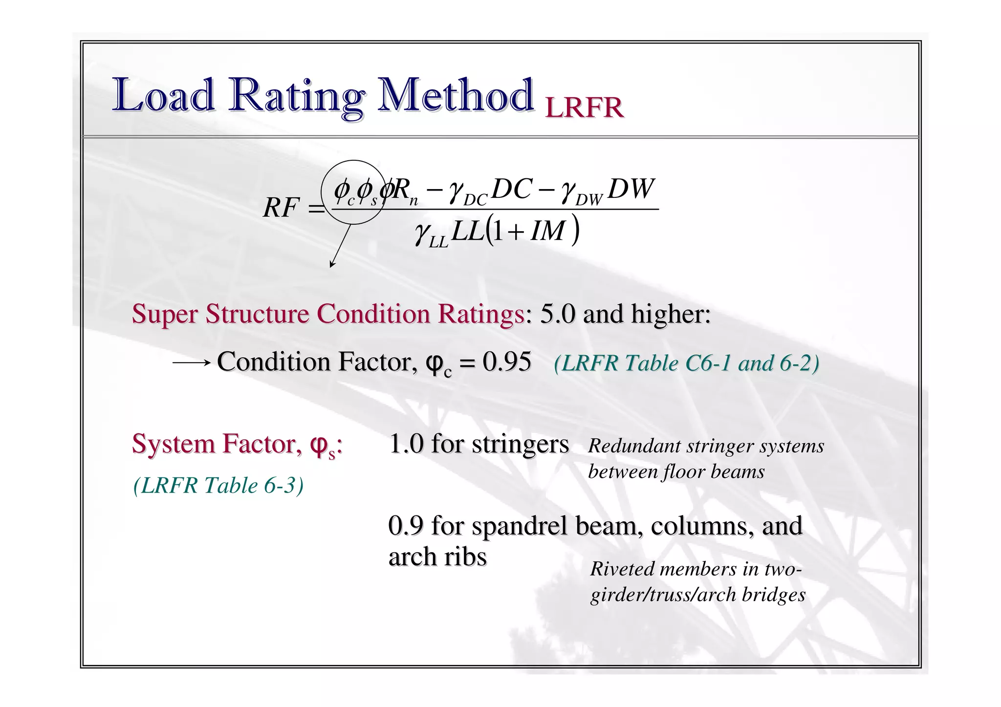 Load Rating Method LRFR
φcφsφRn − γ DC DC − γ DW DW
RF =
γ LL LL(1 + IM )
Super Structure Condition Ratings: 5.0 and higher:
Condition Factor, φc = 0.95 (LRFR Table C6-1 and 6-2)
System Factor, φs:
(LRFR Table 6-3)

1.0 for stringers

Redundant stringer systems
between floor beams

0.9 for spandrel beam, columns, and
arch ribs
Riveted members in twogirder/truss/arch bridges

 