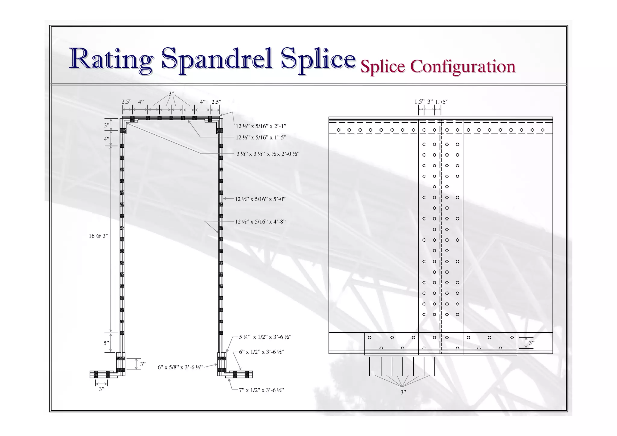 Rating Spandrel Splice Splice Configuration
3”
2.5”

4”

4”

1.5” 3” 1.75”

2.5”

3”

12 ½” x 5/16” x 2’-1”

4”

12 ½” x 5/16” x 1’-5”
3 ½” x 3 ½” x ½ x 2’-0 ½”

12 ½” x 5/16” x 5’-0”

12 ½” x 5/16” x 4’-8”
16 @ 3”

5 ¼” x 1/2” x 3’-6 ½”

3”

5”
6” x 1/2” x 3’-6 ½”
3”

3”

6” x 5/8” x 3’-6 ½”

7” x 1/2” x 3’-6 ½”

3”

 