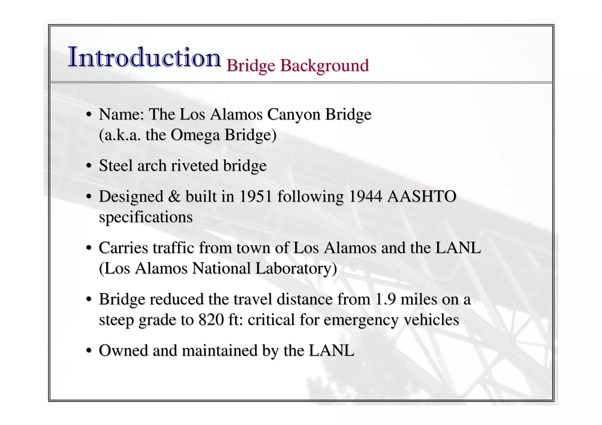 Introduction Bridge Background
• Name: The Los Alamos Canyon Bridge
(a.k.a. the Omega Bridge)
• Steel arch riveted bridge
• Designed & built in 1951 following 1944 AASHTO
specifications
• Carries traffic from town of Los Alamos and the LANL
(Los Alamos National Laboratory)
• Bridge reduced the travel distance from 1.9 miles on a
steep grade to 820 ft: critical for emergency vehicles
• Owned and maintained by the LANL

 