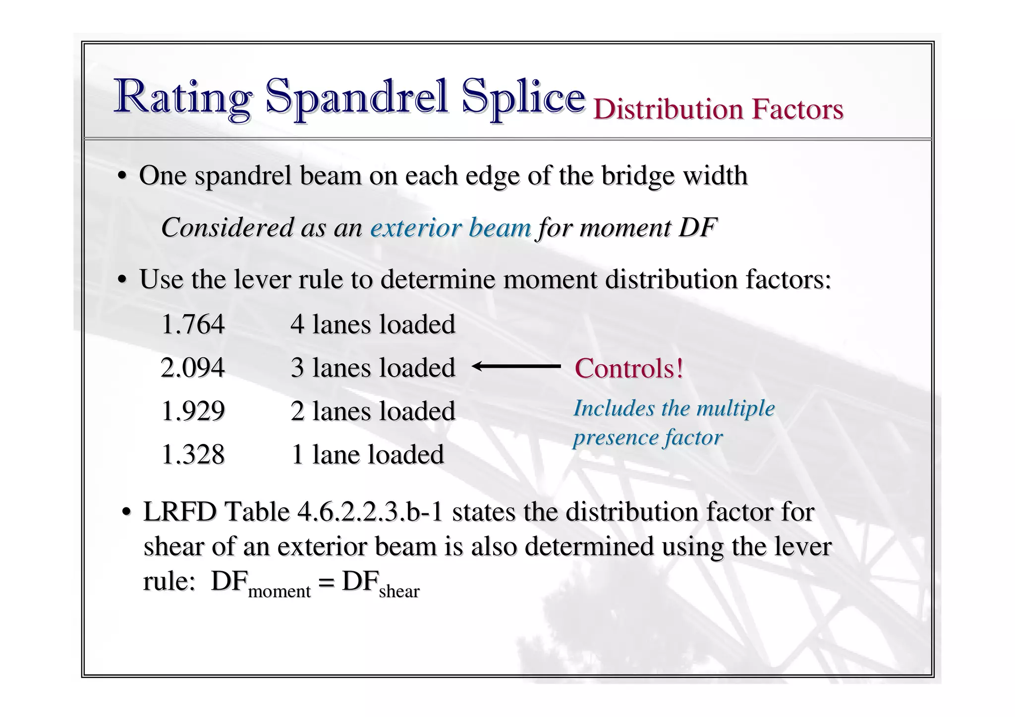 Rating Spandrel Splice Distribution Factors
• One spandrel beam on each edge of the bridge width
Considered as an exterior beam for moment DF
• Use the lever rule to determine moment distribution factors:
1.764
2.094
1.929
1.328

4 lanes loaded
3 lanes loaded
2 lanes loaded
1 lane loaded

Controls!
Includes the multiple
presence factor

• LRFD Table 4.6.2.2.3.b-1 states the distribution factor for
shear of an exterior beam is also determined using the lever
rule: DFmoment = DFshear

 