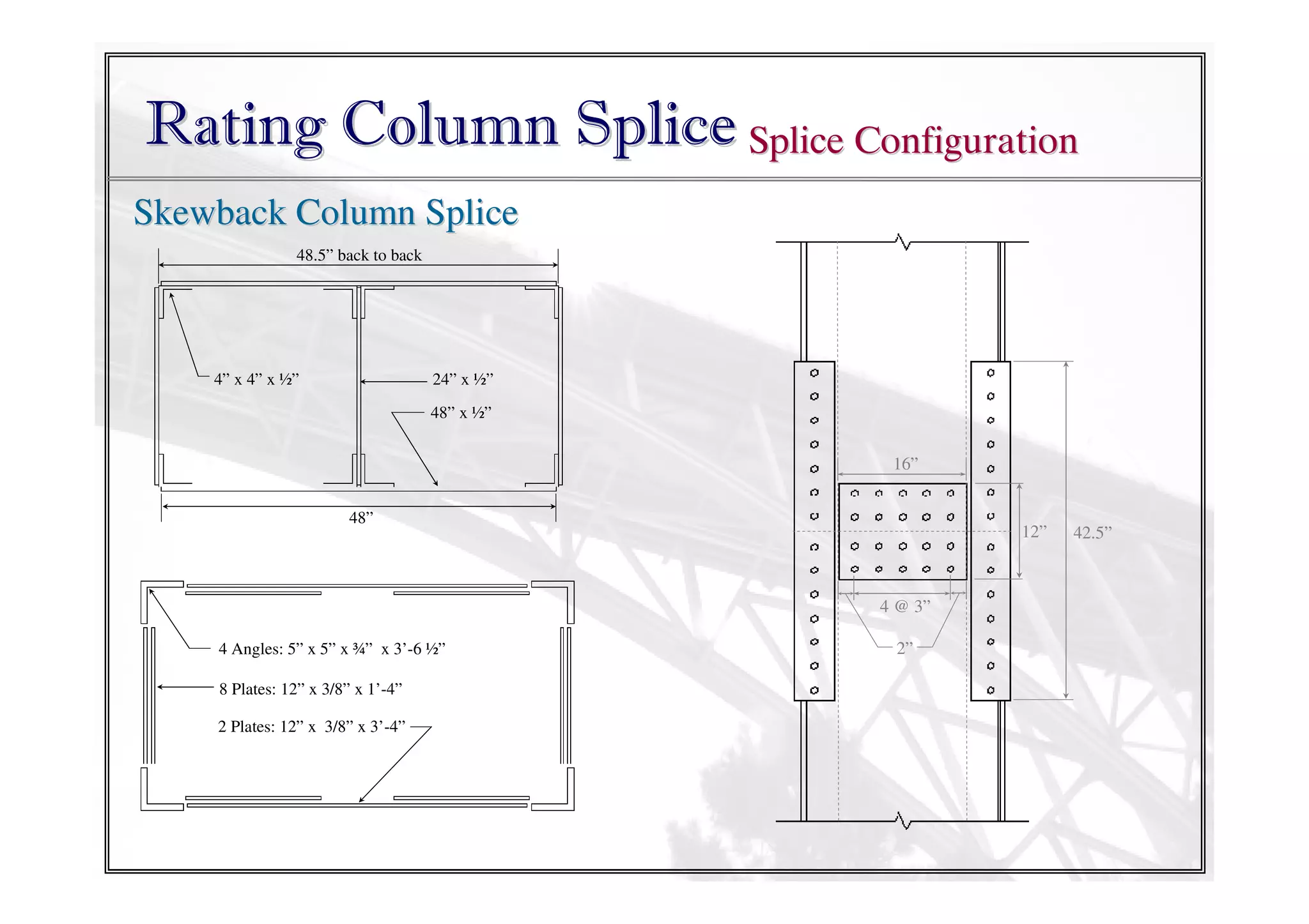 Rating Column Splice Splice Configuration
Skewback Column Splice
48.5” back to back

4” x 4” x ½”

24” x ½”
48” x ½”

16”
48”

12”

4 @ 3”
4 Angles: 5” x 5” x ¾” x 3’-6 ½”
8 Plates: 12” x 3/8” x 1’-4”
2 Plates: 12” x 3/8” x 3’-4”

2”

42.5”

 