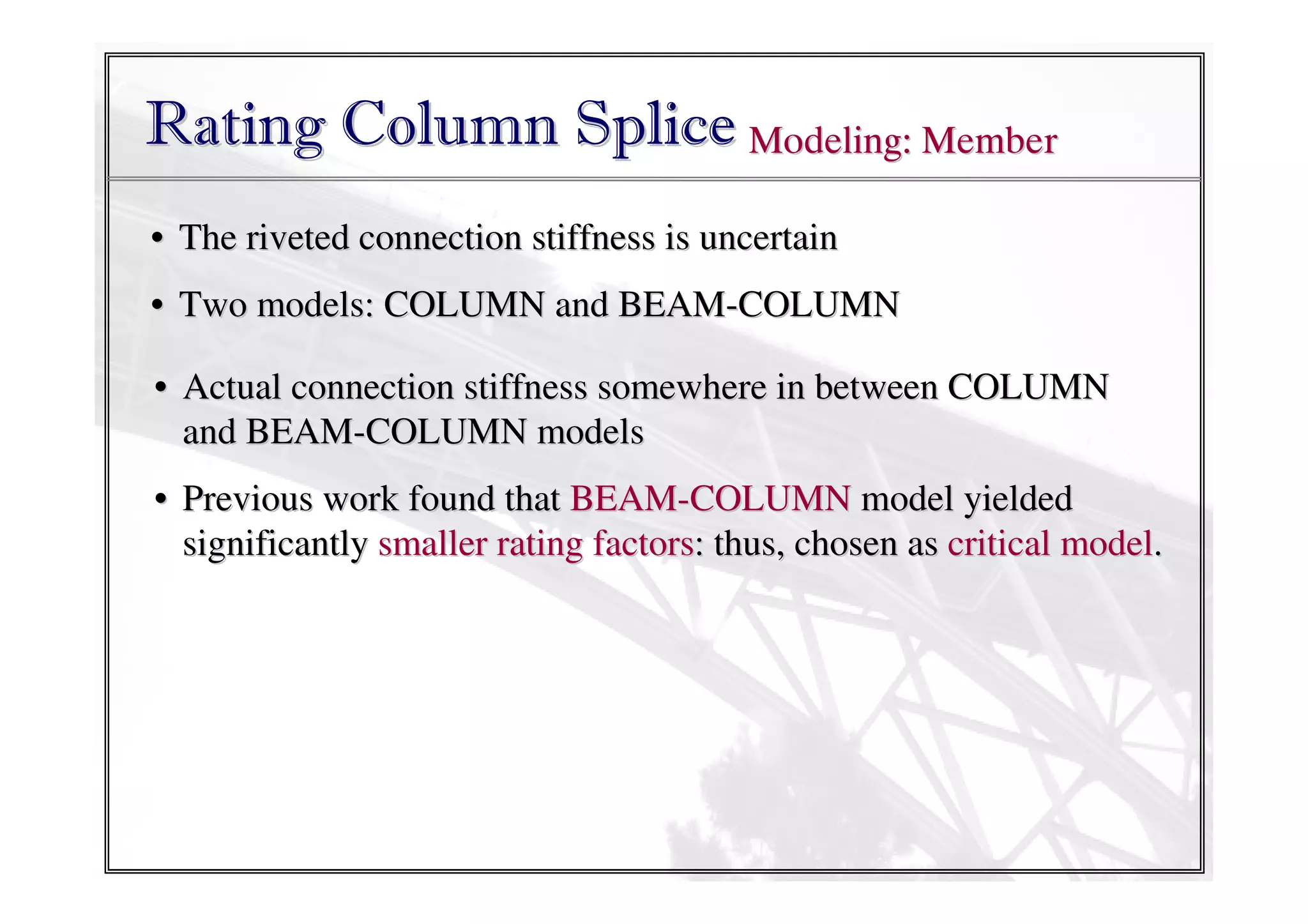 Rating Column Splice Modeling: Member
• The riveted connection stiffness is uncertain
• Two models: COLUMN and BEAM-COLUMN
• Actual connection stiffness somewhere in between COLUMN
and BEAM-COLUMN models
• Previous work found that BEAM-COLUMN model yielded
significantly smaller rating factors: thus, chosen as critical model.

 