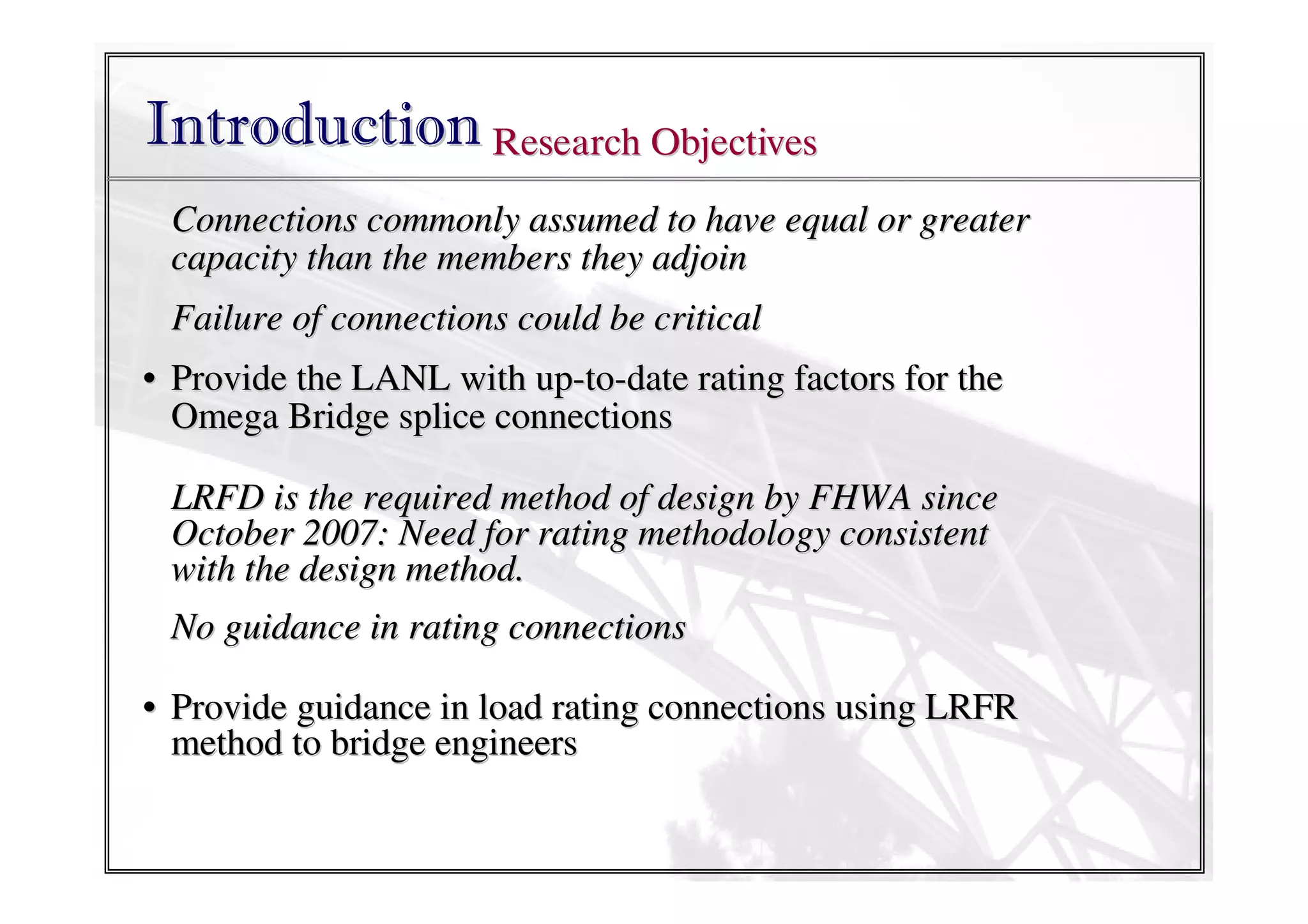 Introduction Research Objectives
Connections commonly assumed to have equal or greater
capacity than the members they adjoin
Failure of connections could be critical
• Provide the LANL with up-to-date rating factors for the
Omega Bridge splice connections
LRFD is the required method of design by FHWA since
October 2007: Need for rating methodology consistent
with the design method.
No guidance in rating connections
• Provide guidance in load rating connections using LRFR
method to bridge engineers

 