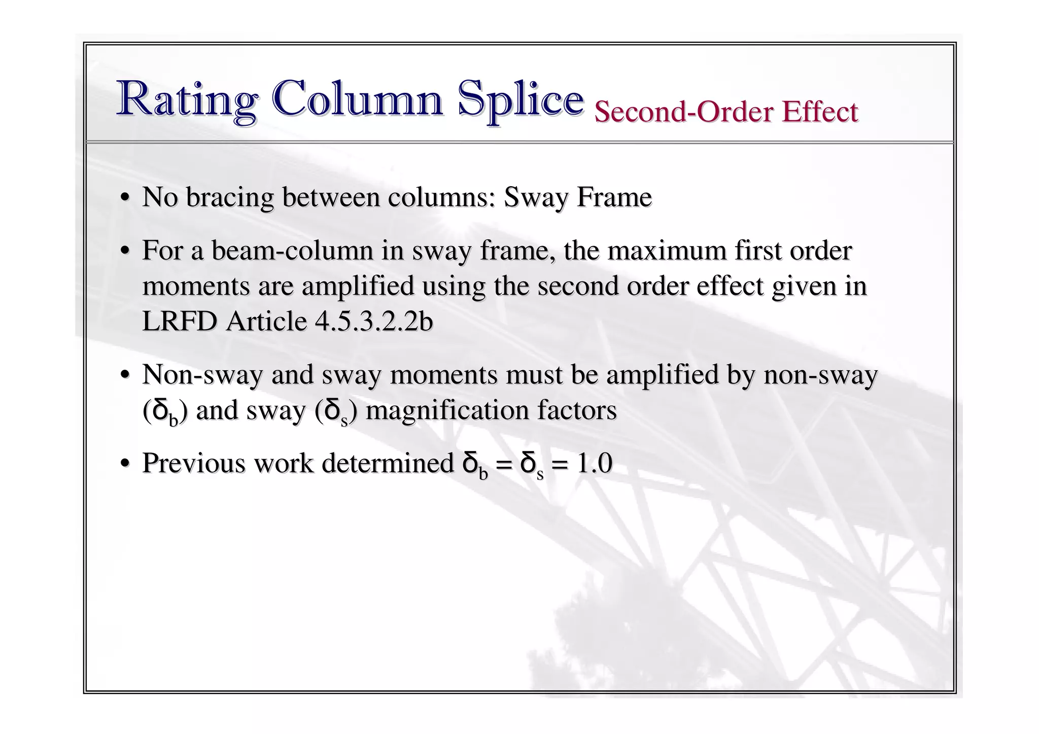 Rating Column Splice Second-Order Effect
• No bracing between columns: Sway Frame
• For a beam-column in sway frame, the maximum first order
moments are amplified using the second order effect given in
LRFD Article 4.5.3.2.2b
• Non-sway and sway moments must be amplified by non-sway
(δb) and sway (δs) magnification factors
• Previous work determined δb = δs = 1.0

 