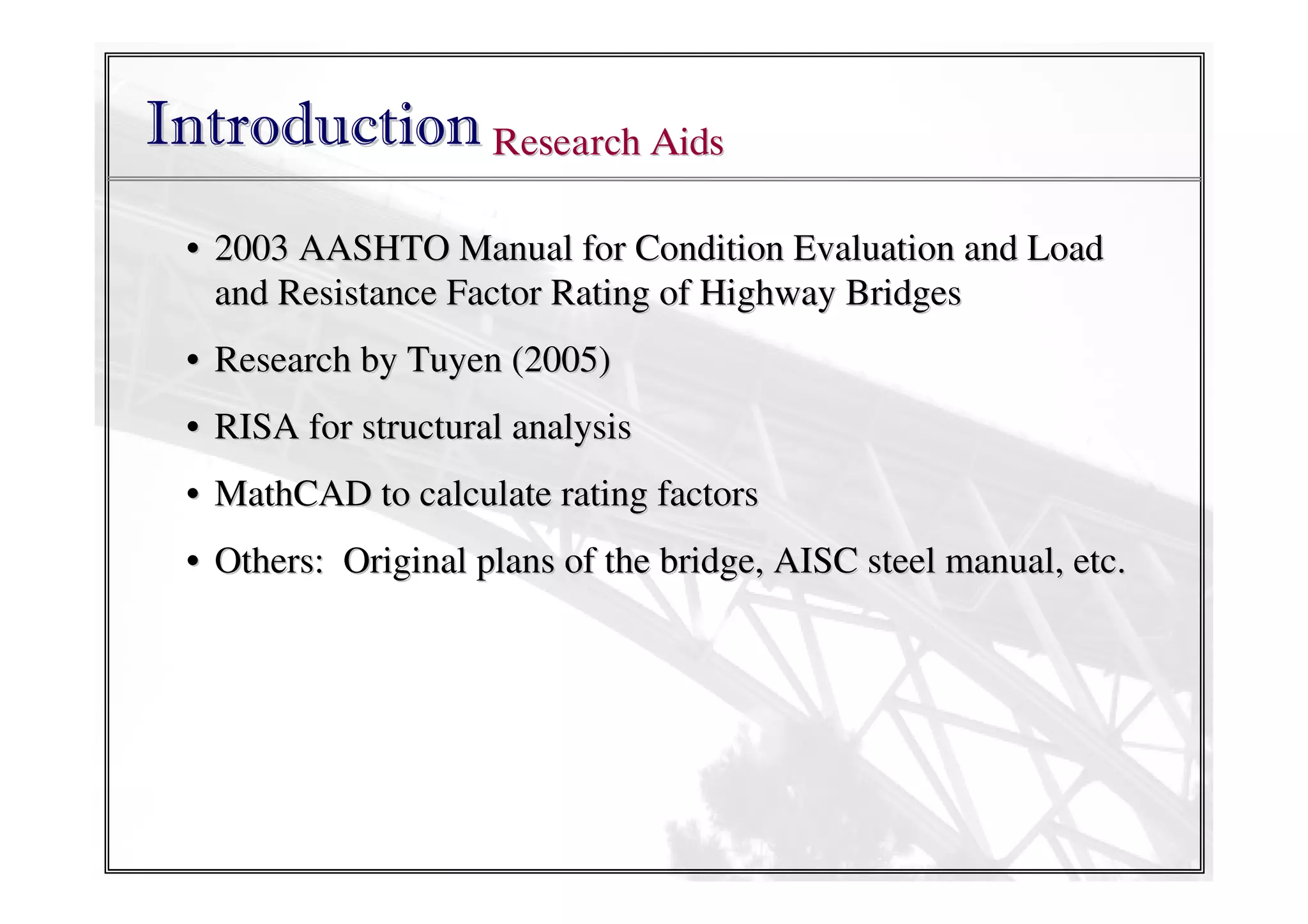 Introduction Research Aids
• 2003 AASHTO Manual for Condition Evaluation and Load
and Resistance Factor Rating of Highway Bridges
• Research by Tuyen (2005)
• RISA for structural analysis
• MathCAD to calculate rating factors
• Others: Original plans of the bridge, AISC steel manual, etc.

 