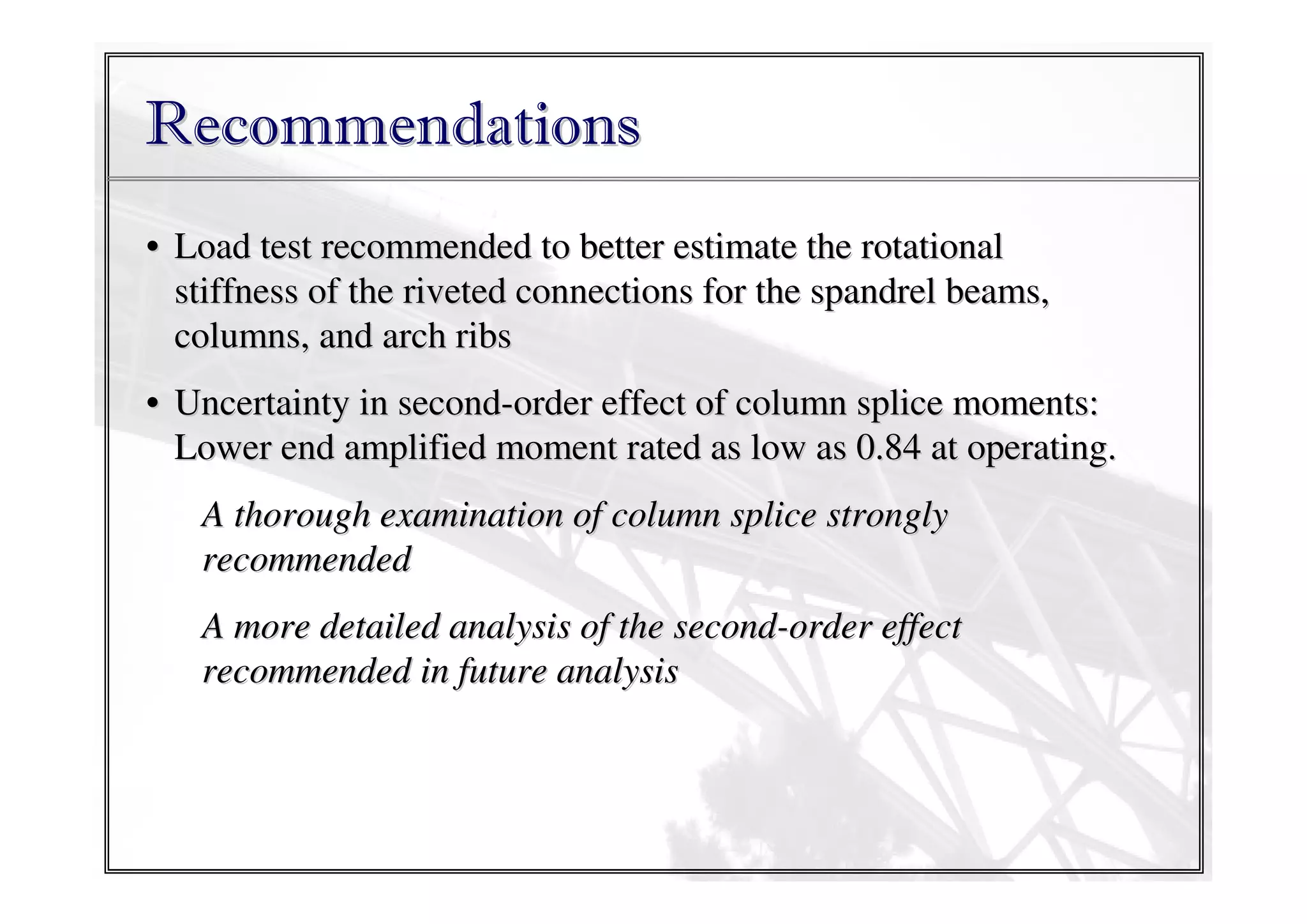 Recommendations
• Load test recommended to better estimate the rotational
stiffness of the riveted connections for the spandrel beams,
columns, and arch ribs
• Uncertainty in second-order effect of column splice moments:
Lower end amplified moment rated as low as 0.84 at operating.
A thorough examination of column splice strongly
recommended
A more detailed analysis of the second-order effect
recommended in future analysis

 