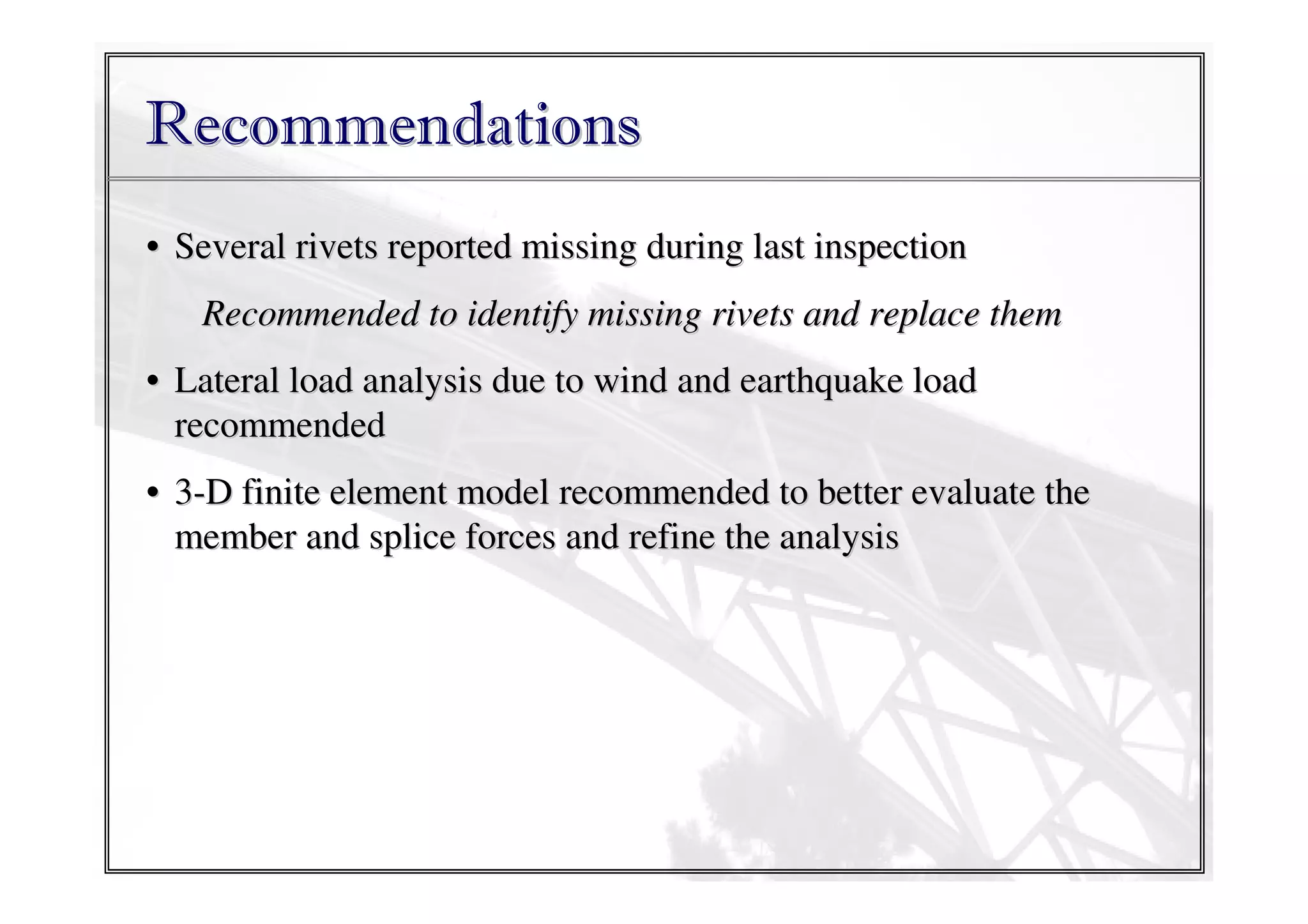 Recommendations
• Several rivets reported missing during last inspection
Recommended to identify missing rivets and replace them
• Lateral load analysis due to wind and earthquake load
recommended
• 3-D finite element model recommended to better evaluate the
member and splice forces and refine the analysis

 
