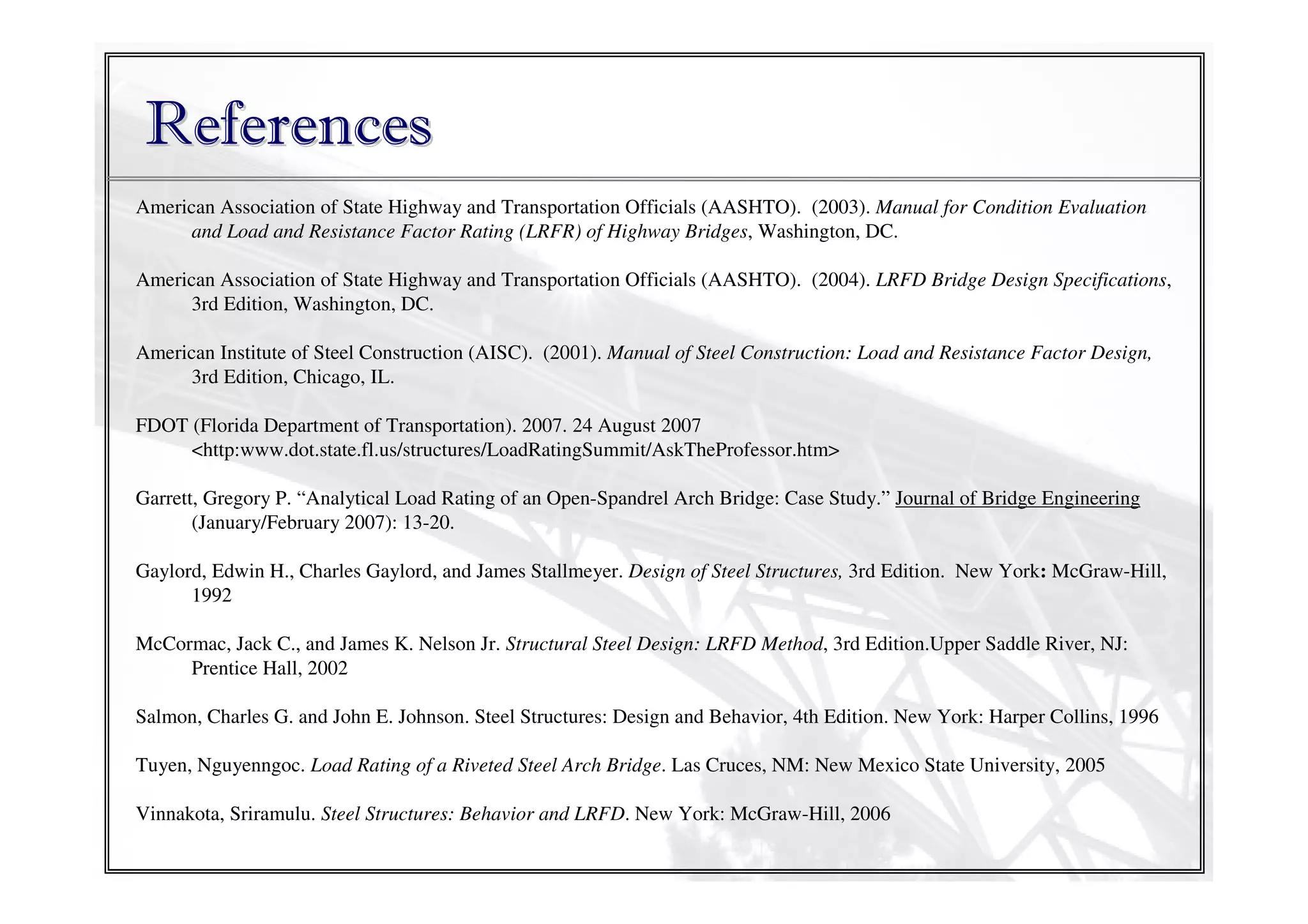 References
American Association of State Highway and Transportation Officials (AASHTO). (2003). Manual for Condition Evaluation
and Load and Resistance Factor Rating (LRFR) of Highway Bridges, Washington, DC.
American Association of State Highway and Transportation Officials (AASHTO). (2004). LRFD Bridge Design Specifications,
3rd Edition, Washington, DC.
American Institute of Steel Construction (AISC). (2001). Manual of Steel Construction: Load and Resistance Factor Design,
3rd Edition, Chicago, IL.
FDOT (Florida Department of Transportation). 2007. 24 August 2007
<http:www.dot.state.fl.us/structures/LoadRatingSummit/AskTheProfessor.htm>
Garrett, Gregory P. “Analytical Load Rating of an Open-Spandrel Arch Bridge: Case Study.” Journal of Bridge Engineering
(January/February 2007): 13-20.
Gaylord, Edwin H., Charles Gaylord, and James Stallmeyer. Design of Steel Structures, 3rd Edition. New York: McGraw-Hill,
1992
McCormac, Jack C., and James K. Nelson Jr. Structural Steel Design: LRFD Method, 3rd Edition.Upper Saddle River, NJ:
Prentice Hall, 2002
Salmon, Charles G. and John E. Johnson. Steel Structures: Design and Behavior, 4th Edition. New York: Harper Collins, 1996
Tuyen, Nguyenngoc. Load Rating of a Riveted Steel Arch Bridge. Las Cruces, NM: New Mexico State University, 2005
Vinnakota, Sriramulu. Steel Structures: Behavior and LRFD. New York: McGraw-Hill, 2006

 