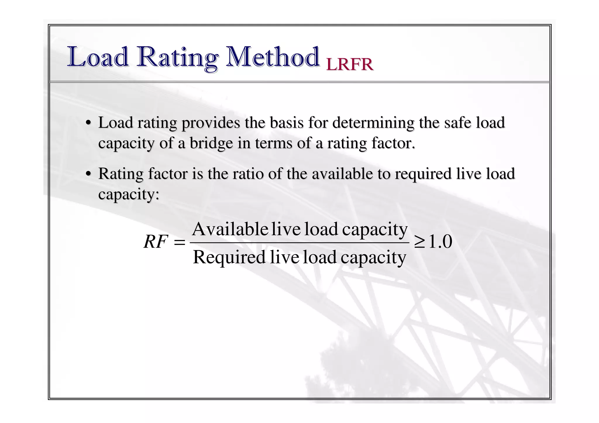 Load Rating Method LRFR
• Load rating provides the basis for determining the safe load
capacity of a bridge in terms of a rating factor.
• Rating factor is the ratio of the available to required live load
capacity:

Available live load capacity
RF =
≥ 1.0
Required live load capacity

 