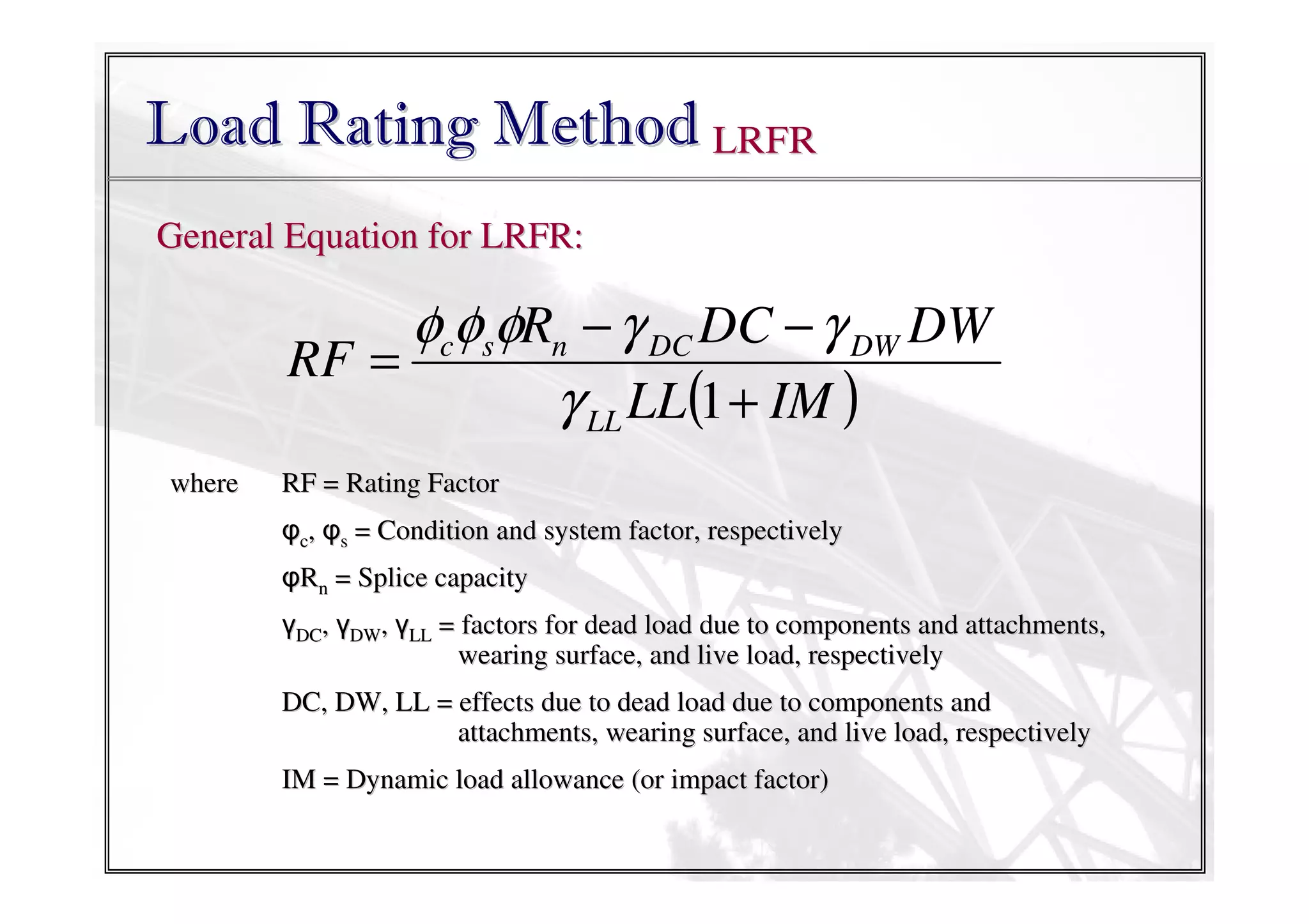 Load Rating Method LRFR
General Equation for LRFR:

φcφsφRn − γ DC DC − γ DW DW
RF =
γ LL LL(1 + IM )
where

RF = Rating Factor
φc, φs = Condition and system factor, respectively
φRn = Splice capacity
γDC, γDW, γLL = factors for dead load due to components and attachments,
wearing surface, and live load, respectively
DC, DW, LL = effects due to dead load due to components and
attachments, wearing surface, and live load, respectively
IM = Dynamic load allowance (or impact factor)

 