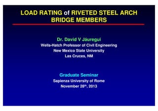 LOAD RATING of RIVETED STEEL ARCH
BRIDGE MEMBERS
Dr. David V Jáuregui
Wells-Hatch Professor of Civil Engineering
New Mexico State University
Las Cruces, NM

Graduate Seminar
Sapienza University of Rome
November 28th, 2013

 