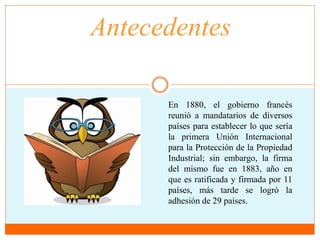 Antecedentes 
En 1880, el gobierno francés 
reunió a mandatarios de diversos 
países para establecer lo que sería 
la primera Unión Internacional 
para la Protección de la Propiedad 
Industrial; sin embargo, la firma 
del mismo fue en 1883, año en 
que es ratificada y firmada por 11 
países, más tarde se logró la 
adhesión de 29 países. 
 