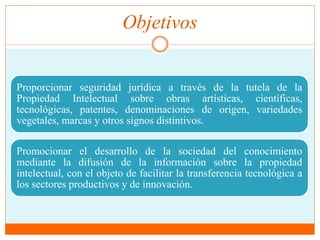 Objetivos 
Proporcionar seguridad jurídica a través de la tutela de la 
Propiedad Intelectual sobre obras artísticas, científicas, 
tecnológicas, patentes, denominaciones de origen, variedades 
vegetales, marcas y otros signos distintivos. 
Promocionar el desarrollo de la sociedad del conocimiento 
mediante la difusión de la información sobre la propiedad 
intelectual, con el objeto de facilitar la transferencia tecnológica a 
los sectores productivos y de innovación. 
 