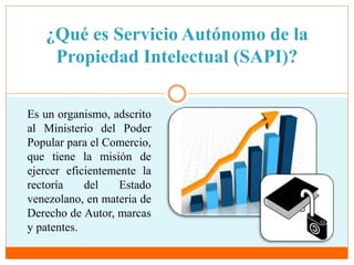 ¿Qué es Servicio Autónomo de la 
Propiedad Intelectual (SAPI)? 
Es un organismo, adscrito 
al Ministerio del Poder 
Popular para el Comercio, 
que tiene la misión de 
ejercer eficientemente la 
rectoría del Estado 
venezolano, en materia de 
Derecho de Autor, marcas 
y patentes. 
 