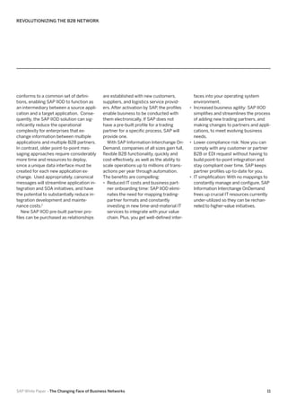 REVOLUTIONIZING THE B2B NETWORK

conforms to a common set of definitions, enabling SAP IIOD to function as
an intermediary between a source application and a target application. Consequently, the SAP IIOD solution can significantly reduce the operational
complexity for enterprises that exchange information between multiple
applications and multiple B2B partners.
In contrast, older point-to-point messaging approaches require considerably
more time and resources to deploy,
since a unique data interface must be
created for each new application exchange. Used appropriately, canonical
messages will streamline application integration and SOA initiatives, and have
the potential to substantially reduce integration development and maintenance costs.7
New SAP IIOD pre-built partner profiles can be purchased as relationships

are established with new customers,
suppliers, and logistics service providers. After activation by SAP the profiles
,
enable business to be conducted with
them electronically. If SAP does not
have a pre-built profile for a trading
partner for a specific process, SAP will
provide one.
With SAP Information Interchange OnDemand, companies of all sizes gain full,
flexible B2B functionality, quickly and
cost-effectively, as well as the ability to
scale operations up to millions of transactions per year through automation.
The benefits are compelling:
•• Reduced IT costs and business partner onboarding time: SAP IIOD eliminates the need for mapping tradingpartner formats and constantly
investing in new time-and-material IT
services to integrate with your value
chain. Plus, you get well-defined inter-

SAP White Paper –The Changing Face of Business Networks

faces into your operating system
environment.
•• Increased business agility: SAP IIOD
simplifies and streamlines the process
of adding new trading partners, and
making changes to partners and applications, to meet evolving business
needs.
•• Lower compliance risk: Now you can
comply with any customer or partner
B2B or EDI request without having to
build point-to-point integration and
stay compliant over time. SAP keeps
partner profiles up-to-date for you.
•• IT simplification: With no mappings to
constantly manage and configure, SAP
Information Interchange OnDemand
frees up crucial IT resources currently
under-utilized so they can be rechanneled to higher-value initiatives.	

11

 