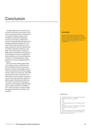 Conclusion
In today’s dynamic e-commerce environment, businesses must have the necessary automated systems and processes in place to address supply chain
complexity, accelerate the speed of
business, and create a collaborative
partner community. Manual approaches
and legacy B2B technologies such as
point-to-point EDI connections can no
longer keep pace with the requirements
for greater operational efficiency and
lower cost. Cloud-based, on-demand
B2B networks simplify the landscape by
eliminating point-to-point integrations,
easily enabling a rich content repository
of partners, and facilitating the rapid
growth of a process-integrated partner
network.
SAP Information Interchange OnDemand helps increase visibility and control over B2B transactions, optimizes
decision making, and simplifies access
to the transactional information outside
the four walls of your business. SAP IIOD
automates business transactions and
eliminates manual and paper-based processes within your business network to
deliver greater flexibility and efficiency.
The result is dramatic cost savings, increased business agility, accelerated decision-making, and lower compliance
risk—while providing a critical competitive edge for partners, customers, and
suppliers.

LEARN MORE
Contact SAP today to learn how SAP Information Interchange OnDemand can help you
connect, transact and collaborate better with
your business network. More information is
available at www.sap.com/b2b

FOOTNOTES
1.	 Aberdeen Research: Strategies for Building
an ROI Business Case, June 2011
2.	 Ibid
3.	 Ibid
4.	 Forrester Research, Inc.: The Future of EDI,
Feb. 2011
5.	 Aberdeen Research: Strategies for Building
an ROI Business Case, June 2011
6.	 Ibid
7.	 Gartner Group: How a Canonical Messaging
Approach Can Help You Simplify and Reduce
Interface Assets, May 2011

SAP White Paper –The Changing Face of Business Networks

13

 