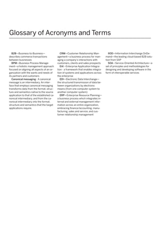 Glossary of Acronyms and Terms
B2B—Business-to-Business—
describes commerce transactions
between businesses
BPM—Business Process Management—a holistic management approach
focused on aligning all aspects of an organization with the wants and needs of
its partners and customers
Canonical messaging - A canonical
message is an intermediary. An interface that employs canonical messaging
transforms data from the format, structure and semantics native to the source
application to that of the established canonical intermediary, and from the canonical intermediary into the format,
structure and semantics that the target
applications require.

CRM—Customer Relationship Management—a business process for managing a company’s interactions with
customers, clients and sales prospects
EAI –Enterprise Application Integration - a framework that enables integration of systems and applications across
the enterprise
EDI—Electronic Data Interchange—
the structured transmission of data between organizations by electronic
means (from one computer system to
another computer system)
ERP—Enterprise Resource Planning—
a business process which integrates internal and external management information across an entire organization,
embracing finance/accounting, manufacturing, sales and service, and customer relationship management

IIOD—Information Interchange OnDemand—the leading cloud-based B2B solution from SAP
SOA—Service-Oriented Architecture—a
set of principles and methodologies for
designing and developing software in the
form of interoperable services

 