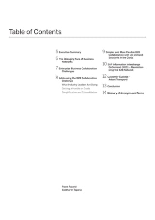 Table of Contents
5 Executive Summary
6 The Changing Face of Business
Networks

7 Enterprise Business Collaboration
Challenges

8 Addressing the B2B Collaboration
Challenge

What Industry Leaders Are Doing
Getting a Handle on Costs
Simplification and Consolidation

Frank Ruland
Siddharth Taparia

9 Simpler and More Flexible B2B

Collaboration with On-Demand
Solutions in the Cloud

10 SAP Information Interchange

OnDemand (IIOD) – Revolutionizing the B2B Network

12 Customer Success—
Artoni Transporti

13 Conclusion
14 Glossary of Acronyms and Terms

 