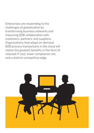 Enterprises are responding to the
challenges of globalization by
transforming business networks and
improving B2B collaboration with
customers, partners, and suppliers.
Organizations that adopt on-demand
B2B process transactions in the cloud will
realize the greatest benefits in the form of
reduced IT cost, lower compliance risk,
and a distinct competitive edge.

 