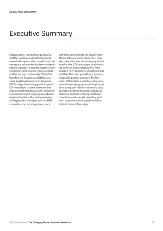 EXECUTIVE SUMMARY

Executive Summary
Globalization, competitive pressures,
and the increased speed of business
mean that organizations must have the
necessary automated systems and processes in place to address supply chain
complexity and quickly create a collaborative partner community. While the
benefits of e-business initiatives are
clear, enabling business-to-business
(B2B) integration using point-to-point
EDI translators is time intensive and
cost-prohibitive because of IT resource
requirements and ongoing operational
expense barriers. Manual approaches
and legacy technologies such as B2B
converters can no longer keep pace

with the requirements for greater operational efficiency and lower cost. However, new solutions are emerging which
simplify the B2B landscape by eliminating point-to-point integrations. They
enable a rich repository of partners and
facilitate the rapid growth of a processintegrated partner network. Furthermore, B2B enablers which employ a canonical messaging approach to process
structuring can result in dramatic cost
savings, increased business agility, accelerated decision-making, and lower
compliance risk—while providing partners, customers, and suppliers with a
distinct competitive edge.

SAP White Paper –The Changing Face of Business Networks

5

 