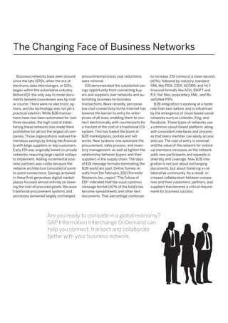 The Changing Face of Business Networks
Business networks have been around
since the late 1970s, when the era of
electronic data interchanges, or EDIs,
began within the automotive industry.
Before EDI, the only way to move documents between businesses was by mail
or courier. There were no electronic options, and fax technology was not yet a
practical solution. While B2B transactions have now been automated for over
three decades, the high cost of establishing these networks has made them
prohibitive for all but the largest of companies. Those organizations realized tremendous savings by linking electronically with large suppliers or key customers.
Early EDI was originally based on private
networks, requiring large capital outlays
to implement. Adding incremental business partners was costly because the
network architecture consisted of pointto-point connections. Savings achieved
in these first-generation digital marketplaces focused almost entirely on lowering the cost of procured goods. Because
traditional procurement systems and
processes remained largely unchanged,

procurement process cost reductions
were minimal.
EDI demonstrated the substantial savings opportunity from connecting buyers and suppliers over networks and automating business-to-business
transactions. More recently, pervasive,
low-cost connectivity to the Internet has
lowered the barrier to entry for enterprises of all sizes, enabling them to connect electronically with counterparts for
a fraction of the cost of a traditional EDI
system. This has fueled the boom in
B2B marketplaces, portals and networks. New systems now automate the
procurement, sales process, and inventory management, as well as tighten the
relationship between buyers and their
suppliers in the supply chain. The days
of EDI message formats dominating the
B2B world are past. Online Survey results from the February, 2011 Forrester
Re­ earch, Inc., report “The Future of
s
EDI” indicated that the most common
message format (42% of the total) has
become spreadsheets and other text
documents. That percentage continues

to increase. EDI comes in a close second
(41%); followed by industry standard
XML like PIDX, CIDX, ACORD, and HL7;
financial formats like ACH, SWIFT and
FIX; flat files; proprietary XML; and RosettaNet PIPs.
B2B integration is evolving at a faster
rate than ever before, and is influenced
by the emergence of cloud-based social
networks such as LinkedIn, Xing, and
Facebook. These types of networks use
a common cloud-based platform, along
with consistent interfaces and processes that every member can easily access
and use. The cost of entry is minimal,
and the value of the network for individual members increases as the network
adds new participants and expands in
diversity and coverage. Now B2B integration is not just about exchanging
documents, but about fostering a collaborative community. As a result, increased collaboration between companies and their customers, partners, and
suppliers has become a critical requirement for business success.

Are you ready to compete in a global economy? 
SAP Information Interchange OnDemand can
help you connect, transact and collaborate
better with your business network.

 