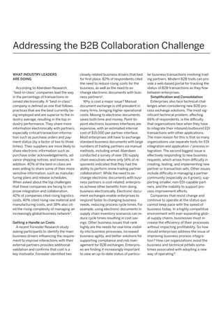 Addressing the B2B Collaboration Challenge
WHAT INDUSTRY LEADERS
ARE DOING
According to Aberdeen Research,
“best-in-class” companies lead the way
in the percentage of transactions received electronically. A “best-in-class”
company is defined as one that follows
practices that are the best currently being employed and are superior to the industry average, resulting in the top industry performance. They share more
information electronically with partners,
especially critical transaction information such as purchase orders and payment status (by a factor of two to three
times). Their suppliers are more likely to
share electronic information such as
purchase order acknowledgements, advance shipping notices, and invoices. In
addition, 40% of the best-in-class are
even willing to share some of their more
sensitive information, such as manufacturing plans and release schedules.
When asked about the top challenges
that these companies are facing to improve integration and collaboration,
42% of companies cited rising logistics
costs, 40% cited rising raw material and
manufacturing costs, and 38% also cited the rising complexity of managing an
increasingly global business network3.
Getting a Handle on Costs
A recent Forrester Research study
asking participants to identify the main
business drivers influencing the requirement to improve interactions with their
external partners provides additional
validation and confirms that cost is a
key motivator. Forrester identified two

closely related business drivers that tied
for first place. 82% of respondents cited
the need to reduce rising costs for the
business, as well as the need to exchange electronic documents with business partners4.
Why is cost a major issue? Manual
document exchange is still prevalent in
many firms, bringing higher operational
costs. Moving to electronic documents
saves both time and money. Point-topoint electronic business interfaces are
expensive, with an estimated internal
cost of $15,000 per partner interface.
Most enterprises still have to exchange
standard business documents with large
numbers of trading partners via manual
methods, including email. Aberdeen
conducted a survey of over 191 supply
chain executives where only 14% of responents indicated that they had the
ability to perform onine trading partner
collaboration5. While the need to exchange electronic documents with business partners is cost-related, enterprises achieve other benefits from doing
business electronically. Electronic document exchanges enable enterprises to
respond faster to changing business
needs, reducing process cycle times. For
example, using electronic documents in
supply chain inventory scenarios can reduce cycle times resulting in cost savings. Other business issues that rank
highly are the needs for real-time visibility into business processes, increased
business agility, and better solutions for
supporting compliance and risk management for B2B exchanges. Enterprises are finding it increasingly important
to view an up-to-date status of particu-

lar business transactions involving trading partners. Modern B2B tools can provide a web-based portal for tracking the
status of B2B transactions as they flow
between enterprises.
Simplification and Consolidation
Enterprises also face technical challenges when considering new B2B process exchange solutions. The most significant technical problem, affecting
66% of respondents, is the difficulty
that organizations face when they have
to integrate their inbound/outbound EDI
transactions with other applications.
The main reason for this is that so many
organizations use separate tools for EDI
integration and application / process integration. The second biggest issue is
effectively responding to new business
requests, which arises from difficulty in
creating, testing, and implementing new
partner or transaction sets. Other issues
include difficulty in managing a partner
community (especially as it grows), supporting smaller, non-EDI-capable partners, and the inability to support process improvement efforts.
Companies that resist change and
continue to operate at the status quo
cannot keep pace with the speed of
business today. In a highly competitive
environment with ever-expanding global supply chains, businesses must increase the efficiency of their processes
without impacting profitability. So how
should enterprises address the issue of
improving business process integration? How can organizations avoid the
business and technical pitfalls sometimes associated with adopting a new
way of operating?

 