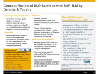 © 2013 SAP AG. All rights reserved. 46Public
Concept Review of SLO Services with SAP ILM by
Deloitte & Touche
Challenges for SAP customers
 Customers require a global
strategy for system
decommissioning solution
considering central availability
and scalability that complies with
legal and technical regulations
Objectives
 Deloitte performs a review of
SLO consulting services
concepts and processes based
on the corresponding ILM
functionality to verify defined
compliance aspects
QUICK FACTS
Deloitte Touche Tohmatsu Limited
▪ Location or Headquarters: United Kingdom
▪ Industry: Auditing, Consulting
▪ Products and services: audit, consulting,
financial advisory, risk management, and
tax services
▪ Revenue: 26.1 billion US$
▪ Employees: Approx. 169,000
▪ Web site: http://www.deloitte.com
Approach
 Simulate a system
decommissioning based on a
predefined exemplary procurement
process
 Review the step-by-step
procedures with respect to data
retention requirements for financial
data according to German
commercial and tax law
Benefits for SAP customers
 A renown global public audit firm
has reviewed the concept of SLO
services with SAP Information
Lifecycle Management
 A concept review report is
published for SAP customers using
the following link:
https://websmp206.sap-
ag.de/~sapdownload/0110003587
00000629192010E/SLO_ILM_Clic
k_Agree_EN.htm
About SAP Information
Lifecycle Management (ILM):
 Manage and enforce retention
policies across the enterprise
 Manage the responsible destruction
of data based on policies
 Perform e-Discovery and set legal
holds
 Complete decommissioning of
legacy systems
 Enforce retention policies on data
from retired system
 Run reporting on data from
retired system (SAP BW)
 Use predefined tax content and
reporting interface
 Use secure ILM-aware storage –
Partner offerings, e.g.:
For a full list of partners certified for BC-ILM 2.0 and
BC-ILM 3.0 see:
www.sap.com/usa/ecosystem/customers/directories/Se
archSolution.epx
 