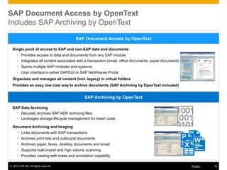 © 2013 SAP AG. All rights reserved. 52Public
Single point of access to SAP and non-SAP data and documents
 Provides access to data and documents from any SAP module
 Integrates all content associated with a transaction (email, office documents, paper documents etc.)
 Spans multiple SAP modules and systems
 User interface in either SAPGUI or SAP NetWeaver Portal
Organizes and manages all content (incl. legacy) in virtual folders
Provides an easy, low cost way to archive documents (SAP Archiving by OpenText included)
SAP Document Access by OpenText
SAP Document Access by OpenText
Includes SAP Archiving by OpenText
SAP Data Archiving
 Securely archives SAP ADK archiving files
 Leverages storage lifecycle management for lower costs
Document Archiving and Imaging
 Links documents with SAP transactions
 Archives print lists and outbound documents
 Archives paper, faxes, desktop documents and email
 Supports bulk-import and high volume scanning
 Provides viewing with notes and annotation capability
SAP Archiving by OpenText
 