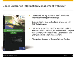 © 2013 SAP AG. All rights reserved. 58Public
Book: Enterprise Information Management with SAP
 Understand the big picture of SAP’s enterprise
information management offerings
 Explore step-by-step instructions for working with
SAP Data Services
 Learn how to perform the most important tasks in
SAP Information Steward, SAP Information Lifecycle
Management, SAP Master Data Governance, and
SAP Extended Content Management
 All royalties donated to Doctors Without Borders
 