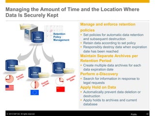 © 2013 SAP AG. All rights reserved. Public 22
Retention
Policy
Management
Managing the Amount of Time and the Location Where
Data Is Securely Kept
Manage and enforce retention
policies
 Set policies for automatic data retention
and subsequent destruction
 Retain data according to set policy
 Responsibly destroy data when expiration
date has been reached
Maintain Separate Archives per
Retention Period
 Create multiple data archives for each
data expiration date
Perform e-Discovery
 Search for information in response to
legal requests
Apply Hold on Data
 Automatically prevent data deletion or
destruction
 Apply holds to archives and current
database
 