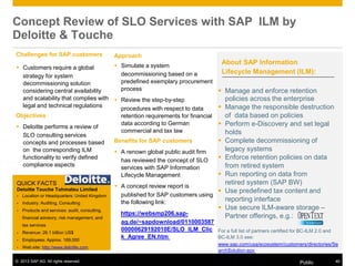 © 2013 SAP AG. All rights reserved. Public 46
Concept Review of SLO Services with SAP ILM by
Deloitte & Touche
Challenges for SAP customers
 Customers require a global
strategy for system
decommissioning solution
considering central availability
and scalability that complies with
legal and technical regulations
Objectives
 Deloitte performs a review of
SLO consulting services
concepts and processes based
on the corresponding ILM
functionality to verify defined
compliance aspects
QUICK FACTS
Deloitte Touche Tohmatsu Limited
▪ Location or Headquarters: United Kingdom
▪ Industry: Auditing, Consulting
▪ Products and services: audit, consulting,
financial advisory, risk management, and
tax services
▪ Revenue: 26.1 billion US$
▪ Employees: Approx. 169,000
▪ Web site: http://www.deloitte.com
Approach
 Simulate a system
decommissioning based on a
predefined exemplary procurement
process
 Review the step-by-step
procedures with respect to data
retention requirements for financial
data according to German
commercial and tax law
Benefits for SAP customers
 A renown global public audit firm
has reviewed the concept of SLO
services with SAP Information
Lifecycle Management
 A concept review report is
published for SAP customers using
the following link:
https://websmp206.sap-
ag.de/~sapdownload/0110003587
00000629192010E/SLO_ILM_Clic
k_Agree_EN.htm
About SAP Information
Lifecycle Management (ILM):
 Manage and enforce retention
policies across the enterprise
 Manage the responsible destruction
of data based on policies
 Perform e-Discovery and set legal
holds
 Complete decommissioning of
legacy systems
 Enforce retention policies on data
from retired system
 Run reporting on data from
retired system (SAP BW)
 Use predefined tax content and
reporting interface
 Use secure ILM-aware storage –
Partner offerings, e.g.:
For a full list of partners certified for BC-ILM 2.0 and
BC-ILM 3.0 see:
www.sap.com/usa/ecosystem/customers/directories/Se
archSolution.epx
 