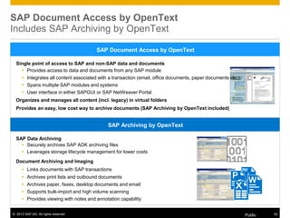 © 2013 SAP AG. All rights reserved. Public 52
Single point of access to SAP and non-SAP data and documents
 Provides access to data and documents from any SAP module
 Integrates all content associated with a transaction (email, office documents, paper documents etc.)
 Spans multiple SAP modules and systems
 User interface in either SAPGUI or SAP NetWeaver Portal
Organizes and manages all content (incl. legacy) in virtual folders
Provides an easy, low cost way to archive documents (SAP Archiving by OpenText included)
SAP Document Access by OpenText
SAP Document Access by OpenText
Includes SAP Archiving by OpenText
SAP Data Archiving
 Securely archives SAP ADK archiving files
 Leverages storage lifecycle management for lower costs
Document Archiving and Imaging
 Links documents with SAP transactions
 Archives print lists and outbound documents
 Archives paper, faxes, desktop documents and email
 Supports bulk-import and high volume scanning
 Provides viewing with notes and annotation capability
SAP Archiving by OpenText
 