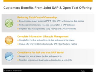 © 2013 SAP AG. All rights reserved. Public 53
Customers Benefits From Joint SAP & Open Text Offering
Complete Information Lifecycle Management
 One platform for ILM and ArchiveLink data and document archiving
 Unique offer of an End to End solution by SAP, OpenText and NetApp
Compliance for SAP and non SAP World
 Secure long term archiving for data and documents
 Retention enforcement, legal holds and destruction at end of life
Reducing Total Cost of Ownership
 Decommission legacy systems (SAP & NON-SAP) while securing data access
 Reduce administration and resource consumption of SAP database
 Simplified data management by using NetApp for SAP Environments
 