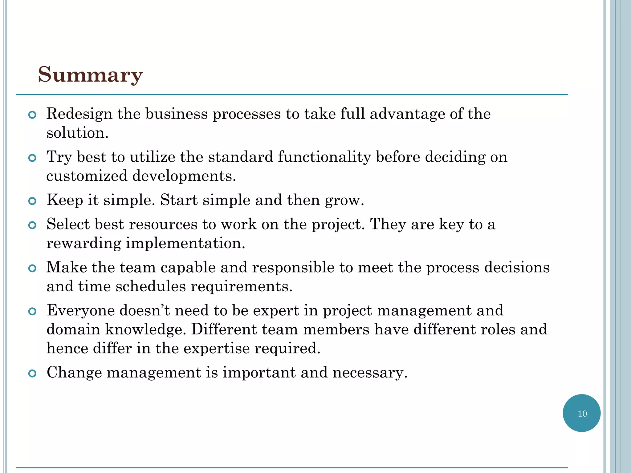 Summary
   Redesign the business processes to take full advantage of the
    solution.
   Try best to utilize the standard functionality before deciding on
    customized developments.
   Keep it simple. Start simple and then grow.
   Select best resources to work on the project. They are key to a
    rewarding implementation.
   Make the team capable and responsible to meet the process decisions
    and time schedules requirements.
   Everyone doesn’t need to be expert in project management and
    domain knowledge. Different team members have different roles and
    hence differ in the expertise required.
   Change management is important and necessary.

                                                                          10
 
