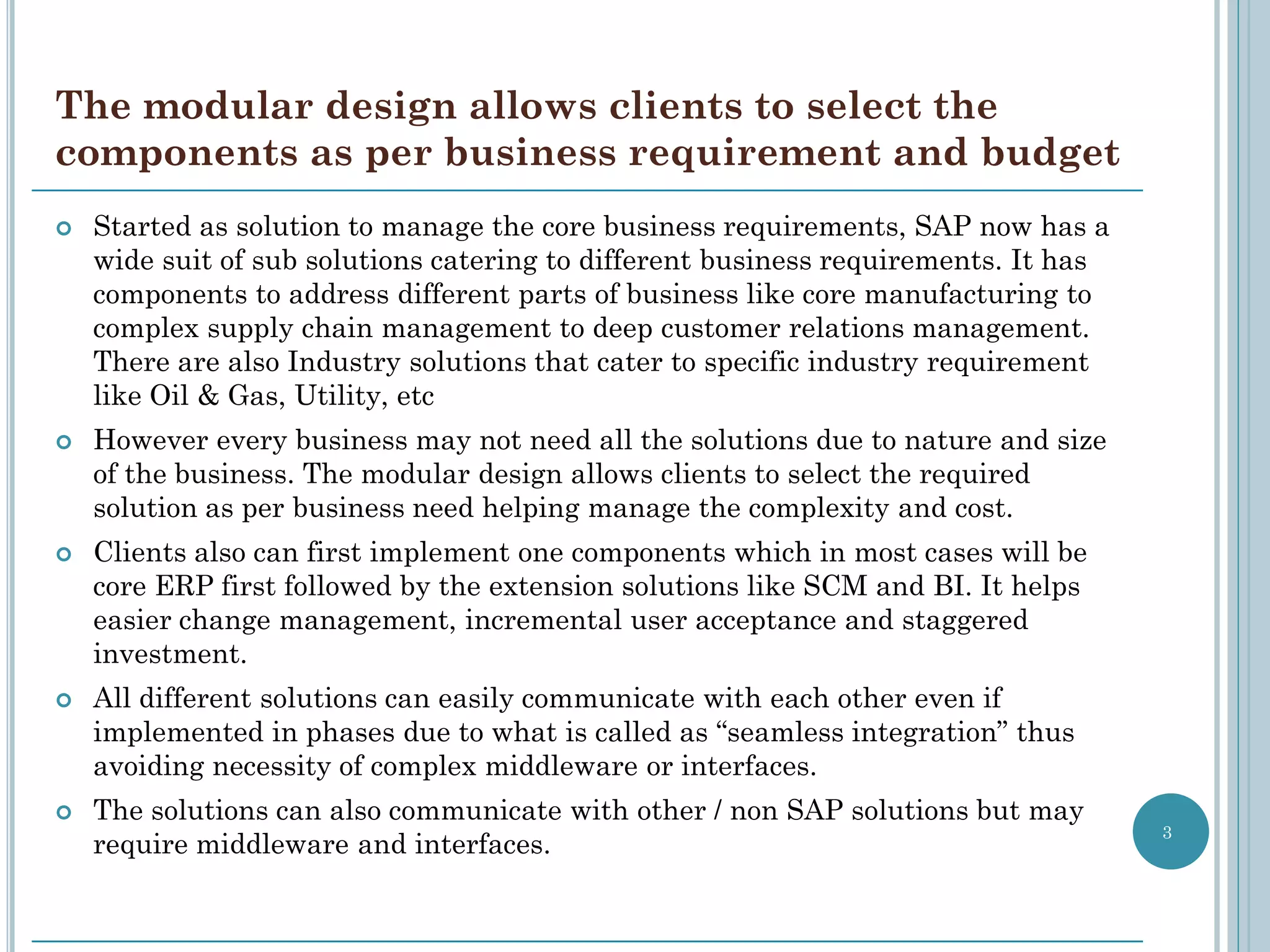 The modular design allows clients to select the
components as per business requirement and budget
   Started as solution to manage the core business requirements, SAP now has a
    wide suit of sub solutions catering to different business requirements. It has
    components to address different parts of business like core manufacturing to
    complex supply chain management to deep customer relations management.
    There are also Industry solutions that cater to specific industry requirement
    like Oil & Gas, Utility, etc
   However every business may not need all the solutions due to nature and size
    of the business. The modular design allows clients to select the required
    solution as per business need helping manage the complexity and cost.
   Clients also can first implement one components which in most cases will be
    core ERP first followed by the extension solutions like SCM and BI. It helps
    easier change management, incremental user acceptance and staggered
    investment.
   All different solutions can easily communicate with each other even if
    implemented in phases due to what is called as “seamless integration” thus
    avoiding necessity of complex middleware or interfaces.
   The solutions can also communicate with other / non SAP solutions but may
                                                                                     3
    require middleware and interfaces.
 
