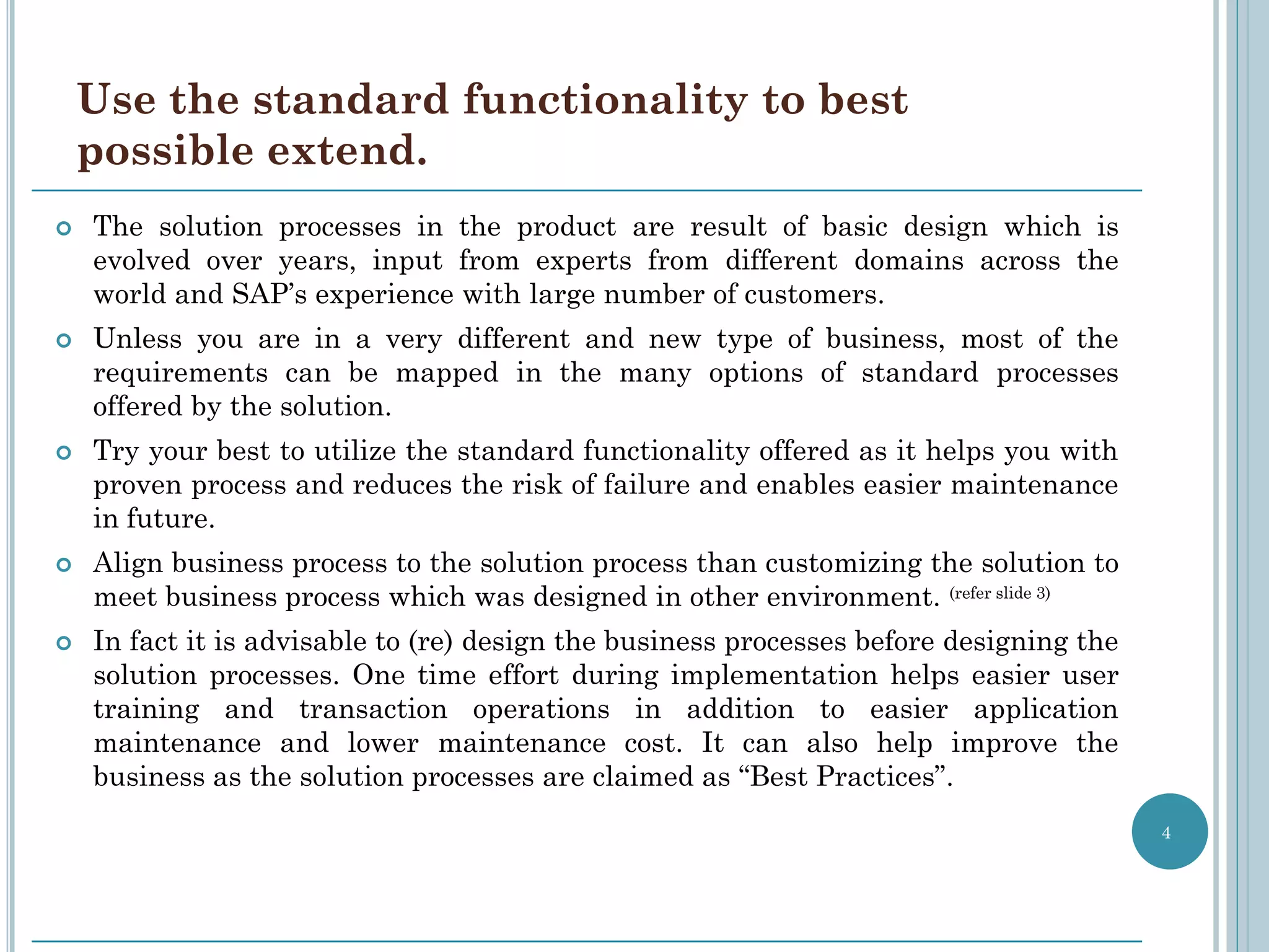 Use the standard functionality to best
    possible extend.
   The solution processes in the product are result of basic design which is
    evolved over years, input from experts from different domains across the
    world and SAP’s experience with large number of customers.
   Unless you are in a very different and new type of business, most of the
    requirements can be mapped in the many options of standard processes
    offered by the solution.
   Try your best to utilize the standard functionality offered as it helps you with
    proven process and reduces the risk of failure and enables easier maintenance
    in future.
   Align business process to the solution process than customizing the solution to
    meet business process which was designed in other environment. (refer slide 3)
   In fact it is advisable to (re) design the business processes before designing the
    solution processes. One time effort during implementation helps easier user
    training and transaction operations in addition to easier application
    maintenance and lower maintenance cost. It can also help improve the
    business as the solution processes are claimed as “Best Practices”.
                                                                                         4
 