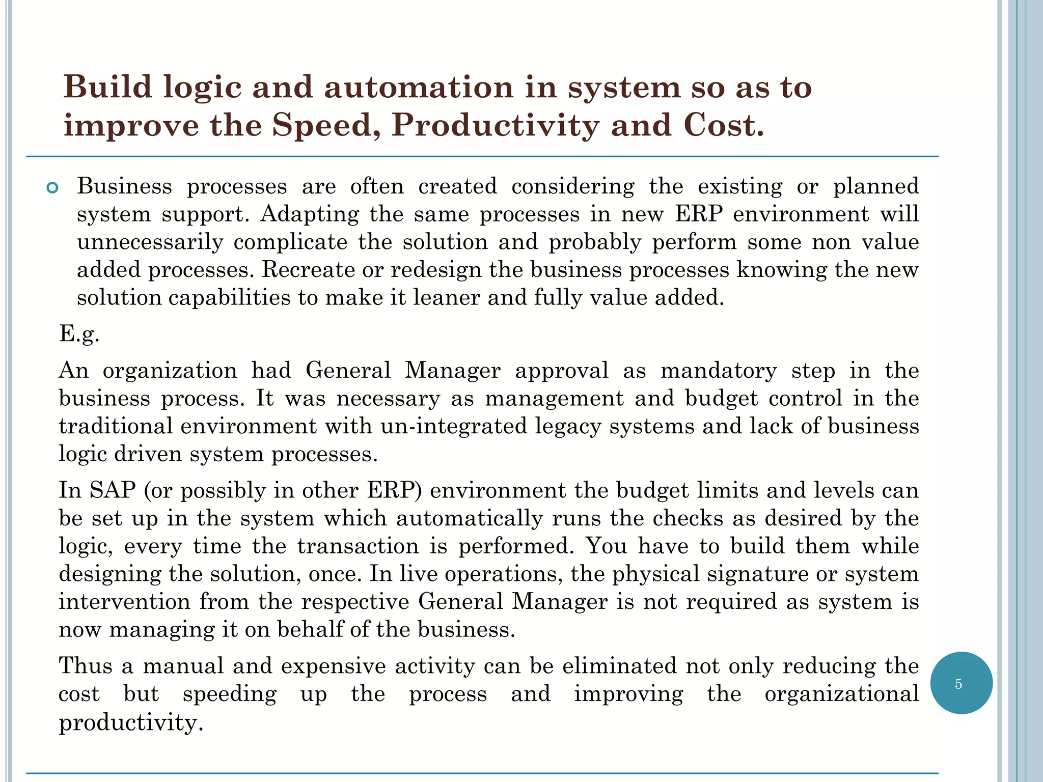 Build logic and automation in system so as to
    improve the Speed, Productivity and Cost.
   Business processes are often created considering the existing or planned
    system support. Adapting the same processes in new ERP environment will
    unnecessarily complicate the solution and probably perform some non value
    added processes. Recreate or redesign the business processes knowing the new
    solution capabilities to make it leaner and fully value added.
E.g.
An organization had General Manager approval as mandatory step in the
business process. It was necessary as management and budget control in the
traditional environment with un-integrated legacy systems and lack of business
logic driven system processes.
In SAP (or possibly in other ERP) environment the budget limits and levels can
be set up in the system which automatically runs the checks as desired by the
logic, every time the transaction is performed. You have to build them while
designing the solution, once. In live operations, the physical signature or system
intervention from the respective General Manager is not required as system is
now managing it on behalf of the business.
Thus a manual and expensive activity can be eliminated not only reducing the
                                                                                     5
cost but speeding up the process and improving the organizational
productivity.
 