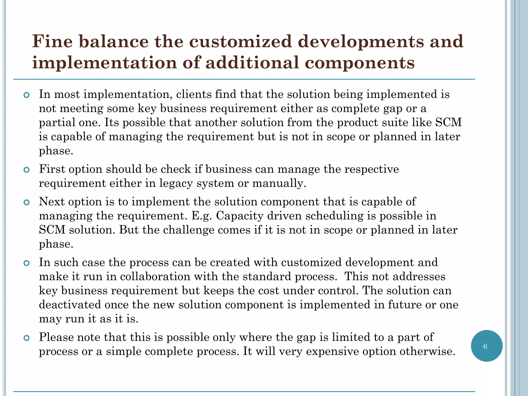 Fine balance the customized developments and
    implementation of additional components
   In most implementation, clients find that the solution being implemented is
    not meeting some key business requirement either as complete gap or a
    partial one. Its possible that another solution from the product suite like SCM
    is capable of managing the requirement but is not in scope or planned in later
    phase.
   First option should be check if business can manage the respective
    requirement either in legacy system or manually.
   Next option is to implement the solution component that is capable of
    managing the requirement. E.g. Capacity driven scheduling is possible in
    SCM solution. But the challenge comes if it is not in scope or planned in later
    phase.
   In such case the process can be created with customized development and
    make it run in collaboration with the standard process. This not addresses
    key business requirement but keeps the cost under control. The solution can
    deactivated once the new solution component is implemented in future or one
    may run it as it is.
   Please note that this is possible only where the gap is limited to a part of
                                                                                      6
    process or a simple complete process. It will very expensive option otherwise.
 