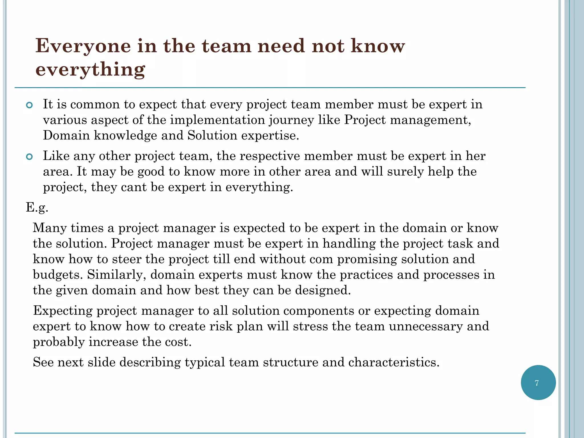 Everyone in the team need not know
    everything
   It is common to expect that every project team member must be expert in
    various aspect of the implementation journey like Project management,
    Domain knowledge and Solution expertise.
   Like any other project team, the respective member must be expert in her
    area. It may be good to know more in other area and will surely help the
    project, they cant be expert in everything.
E.g.
 Many times a project manager is expected to be expert in the domain or know
 the solution. Project manager must be expert in handling the project task and
 know how to steer the project till end without com promising solution and
 budgets. Similarly, domain experts must know the practices and processes in
 the given domain and how best they can be designed.
 Expecting project manager to all solution components or expecting domain
 expert to know how to create risk plan will stress the team unnecessary and
 probably increase the cost.
 See next slide describing typical team structure and characteristics.
                                                                                 7
 