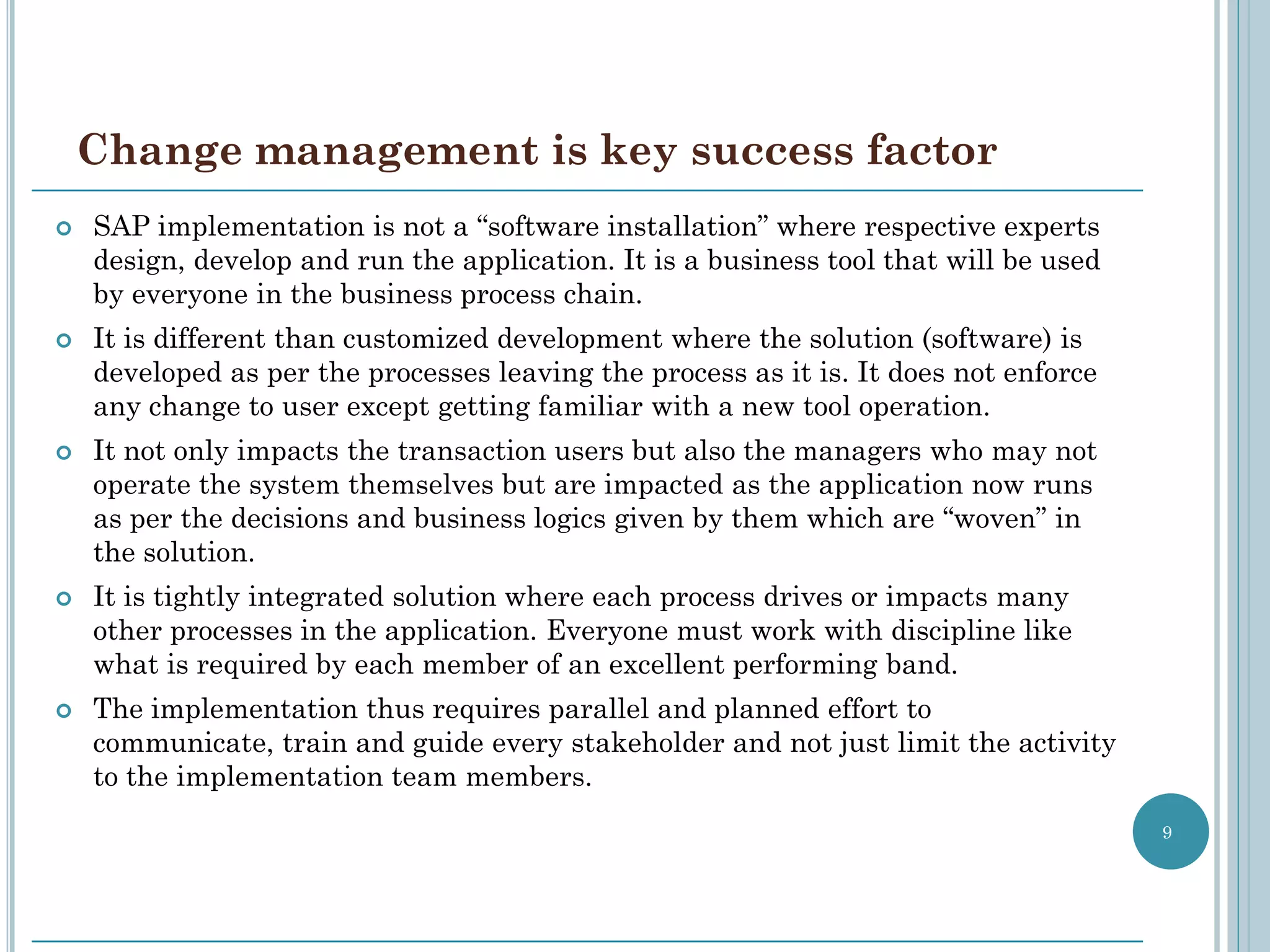 Change management is key success factor
   SAP implementation is not a “software installation” where respective experts
    design, develop and run the application. It is a business tool that will be used
    by everyone in the business process chain.
   It is different than customized development where the solution (software) is
    developed as per the processes leaving the process as it is. It does not enforce
    any change to user except getting familiar with a new tool operation.
   It not only impacts the transaction users but also the managers who may not
    operate the system themselves but are impacted as the application now runs
    as per the decisions and business logics given by them which are “woven” in
    the solution.
   It is tightly integrated solution where each process drives or impacts many
    other processes in the application. Everyone must work with discipline like
    what is required by each member of an excellent performing band.
   The implementation thus requires parallel and planned effort to
    communicate, train and guide every stakeholder and not just limit the activity
    to the implementation team members.
                                                                                       9
 
