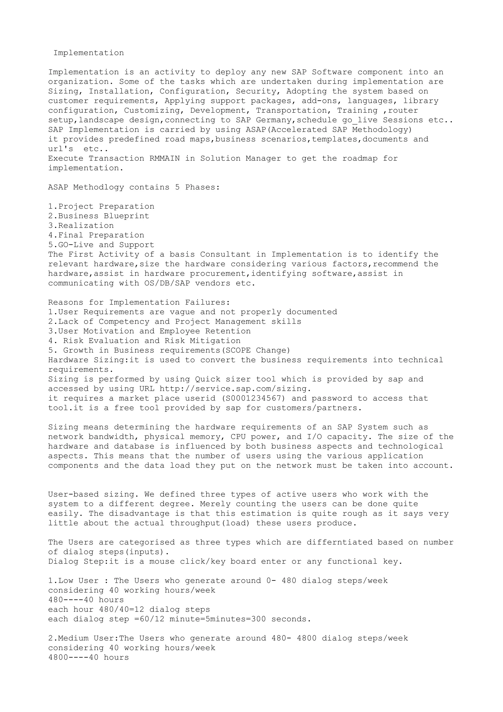 Implementation

Implementation is an activity to deploy any new SAP Software component into an
organization. Some of the tasks which are undertaken during implementation are
Sizing, Installation, Configuration, Security, Adopting the system based on
customer requirements, Applying support packages, add-ons, languages, library
configuration, Customizing, Development, Transportation, Training ,router
setup,landscape design,connecting to SAP Germany,schedule go_live Sessions etc..
SAP Implementation is carried by using ASAP(Accelerated SAP Methodology)
it provides predefined road maps,business scenarios,templates,documents and
url's etc..
Execute Transaction RMMAIN in Solution Manager to get the roadmap for
implementation.

ASAP Methodlogy contains 5 Phases:

1.Project Preparation
2.Business Blueprint
3.Realization
4.Final Preparation
5.GO-Live and Support
The First Activity of a basis Consultant in Implementation is to identify the
relevant hardware,size the hardware considering various factors,recommend the
hardware,assist in hardware procurement,identifying software,assist in
communicating with OS/DB/SAP vendors etc.

Reasons for Implementation Failures:
1.User Requirements are vague and not properly documented
2.Lack of Competency and Project Management skills
3.User Motivation and Employee Retention
4. Risk Evaluation and Risk Mitigation
5. Growth in Business requirements(SCOPE Change)
Hardware Sizing:it is used to convert the business requirements into technical
requirements.
Sizing is performed by using Quick sizer tool which is provided by sap and
accessed by using URL http://service.sap.com/sizing.
it requires a market place userid (S0001234567) and password to access that
tool.it is a free tool provided by sap for customers/partners.

Sizing means determining the hardware requirements of an SAP System such as
network bandwidth, physical memory, CPU power, and I/O capacity. The size of the
hardware and database is influenced by both business aspects and technological
aspects. This means that the number of users using the various application
components and the data load they put on the network must be taken into account.


User-based sizing. We defined three types of active users who work with the
system to a different degree. Merely counting the users can be done quite
easily. The disadvantage is that this estimation is quite rough as it says very
little about the actual throughput(load) these users produce.

The Users are categorised as three types which are differntiated based on number
of dialog steps(inputs).
Dialog Step:it is a mouse click/key board enter or any functional key.

1.Low User : The Users who generate around 0- 480 dialog steps/week
considering 40 working hours/week
480----40 hours
each hour 480/40=12 dialog steps
each dialog step =60/12 minute=5minutes=300 seconds.

2.Medium User:The Users who generate around 480- 4800 dialog steps/week
considering 40 working hours/week
4800----40 hours
 