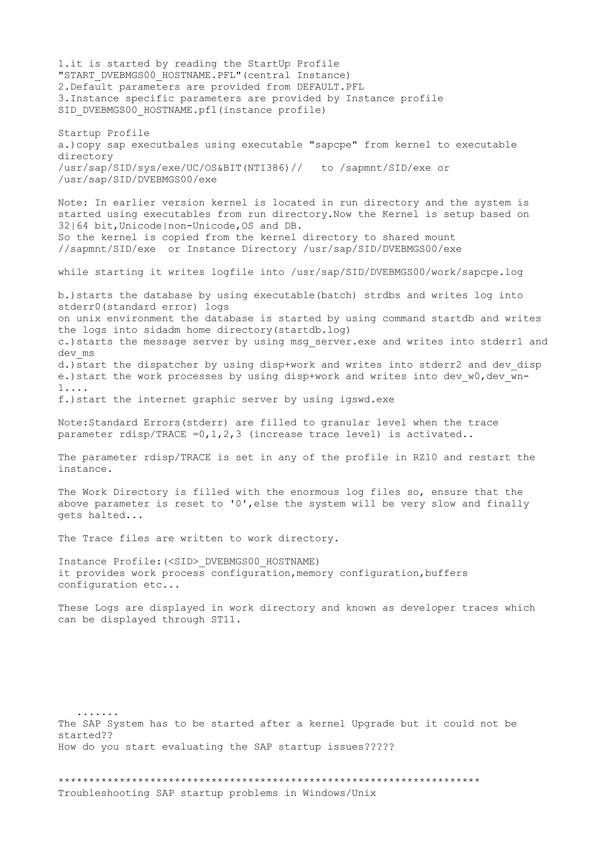 1.it is started by reading the StartUp Profile
"START_DVEBMGS00_HOSTNAME.PFL"(central Instance)
2.Default parameters are provided from DEFAULT.PFL
3.Instance specific parameters are provided by Instance profile
SID_DVEBMGS00_HOSTNAME.pfl(instance profile)

Startup Profile
a.)copy sap executbales using executable "sapcpe" from kernel to executable
directory
/usr/sap/SID/sys/exe/UC/OS&BIT(NTI386)//   to /sapmnt/SID/exe or
/usr/sap/SID/DVEBMGS00/exe

Note: In earlier version kernel is located in run directory and the system is
started using executables from run directory.Now the Kernel is setup based on
32|64 bit,Unicode|non-Unicode,OS and DB.
So the kernel is copied from the kernel directory to shared mount
//sapmnt/SID/exe or Instance Directory /usr/sap/SID/DVEBMGS00/exe

while starting it writes logfile into /usr/sap/SID/DVEBMGS00/work/sapcpe.log

b.)starts the database by using executable(batch) strdbs and writes log into
stderr0(standard error) logs
on unix environment the database is started by using command startdb and writes
the logs into sidadm home directory(startdb.log)
c.)starts the message server by using msg_server.exe and writes into stderr1 and
dev_ms
d.)start the dispatcher by using disp+work and writes into stderr2 and dev_disp
e.)start the work processes by using disp+work and writes into dev_w0,dev_wn-
1....
f.)start the internet graphic server by using igswd.exe

Note:Standard Errors(stderr) are filled to granular level when the trace
parameter rdisp/TRACE =0,1,2,3 (increase trace level) is activated..

The parameter rdisp/TRACE is set in any of the profile in RZ10 and restart the
instance.

The Work Directory is filled with the enormous log files so, ensure that the
above parameter is reset to '0',else the system will be very slow and finally
gets halted...

The Trace files are written to work directory.

Instance Profile:(<SID>_DVEBMGS00_HOSTNAME)
it provides work process configuration,memory configuration,buffers
configuration etc...

These Logs are displayed in work directory and known as developer traces which
can be displayed through ST11.




   .......
The SAP System has to be started after a kernel Upgrade but it could not be
started??
How do you start evaluating the SAP startup issues?????


*********************************************************************
Troubleshooting SAP startup problems in Windows/Unix
 