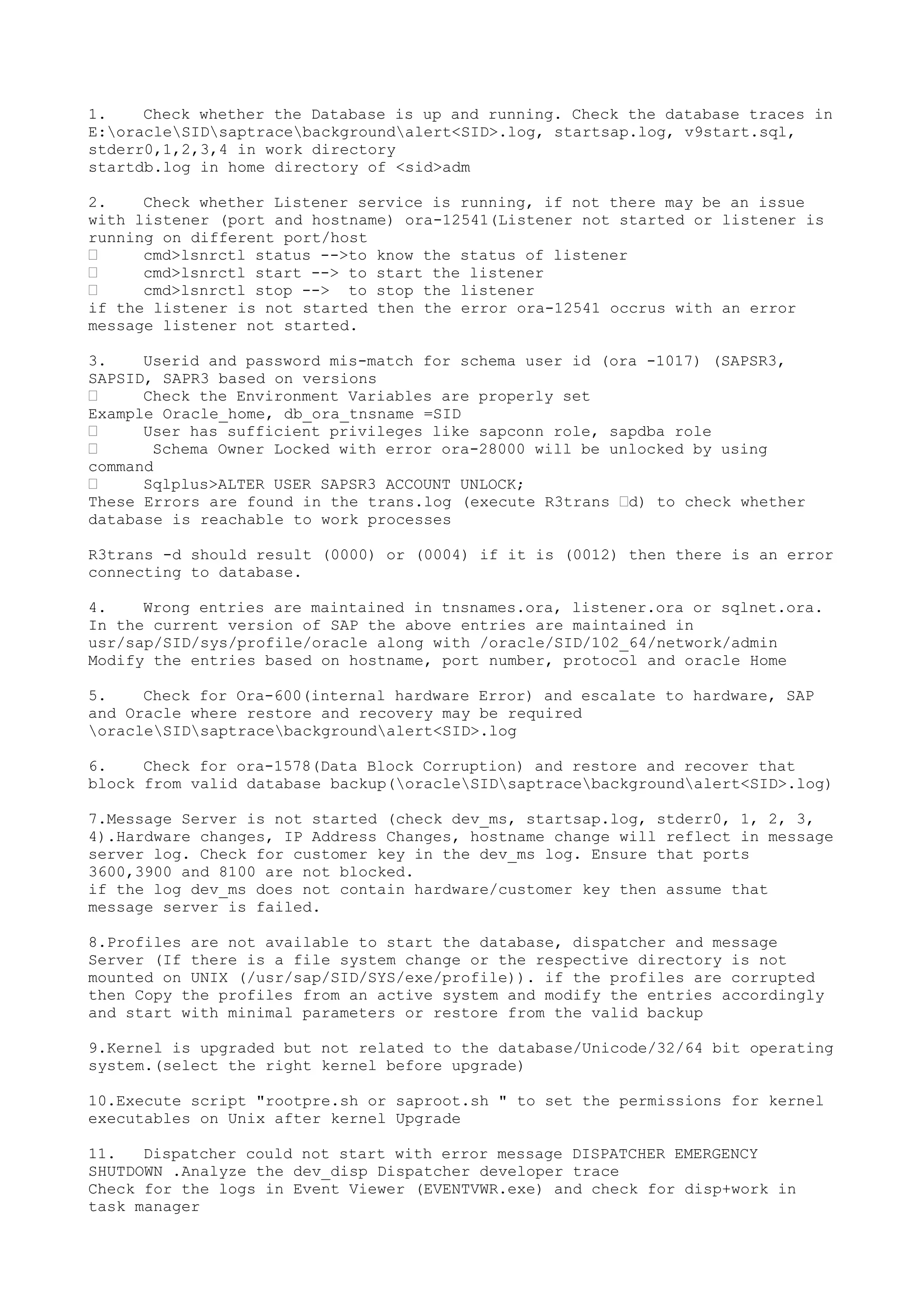 1.    Check whether the Database is up and running. Check the database traces in
E:oracleSIDsaptracebackgroundalert<SID>.log, startsap.log, v9start.sql,
stderr0,1,2,3,4 in work directory
startdb.log in home directory of <sid>adm

2.    Check whether Listener service is running, if not there may be an issue
with listener (port and hostname) ora-12541(Listener not started or listener is
running on different port/host
•     cmd>lsnrctl status -->to know the status of listener
•     cmd>lsnrctl start --> to start the listener
•     cmd>lsnrctl stop --> to stop the listener
if the listener is not started then the error ora-12541 occrus with an error
message listener not started.

3.    Userid and password mis-match for schema user id (ora -1017) (SAPSR3,
SAPSID, SAPR3 based on versions
•     Check the Environment Variables are properly set
Example Oracle_home, db_ora_tnsname =SID
•     User has sufficient privileges like sapconn role, sapdba role
•      Schema Owner Locked with error ora-28000 will be unlocked by using
command
•     Sqlplus>ALTER USER SAPSR3 ACCOUNT UNLOCK;
These Errors are found in the trans.log (execute R3trans •d) to check whether
database is reachable to work processes

R3trans -d should result (0000) or (0004) if it is (0012) then there is an error
connecting to database.

4.    Wrong entries are maintained in tnsnames.ora, listener.ora or sqlnet.ora.
In the current version of SAP the above entries are maintained in
usr/sap/SID/sys/profile/oracle along with /oracle/SID/102_64/network/admin
Modify the entries based on hostname, port number, protocol and oracle Home

5.    Check for Ora-600(internal hardware Error) and escalate to hardware, SAP
and Oracle where restore and recovery may be required
oracleSIDsaptracebackgroundalert<SID>.log

6.    Check for ora-1578(Data Block Corruption) and restore and recover that
block from valid database backup(oracleSIDsaptracebackgroundalert<SID>.log)

7.Message Server is not started (check dev_ms, startsap.log, stderr0, 1, 2, 3,
4).Hardware changes, IP Address Changes, hostname change will reflect in message
server log. Check for customer key in the dev_ms log. Ensure that ports
3600,3900 and 8100 are not blocked.
if the log dev_ms does not contain hardware/customer key then assume that
message server is failed.

8.Profiles are not available to start the database, dispatcher and message
Server (If there is a file system change or the respective directory is not
mounted on UNIX (/usr/sap/SID/SYS/exe/profile)). if the profiles are corrupted
then Copy the profiles from an active system and modify the entries accordingly
and start with minimal parameters or restore from the valid backup

9.Kernel is upgraded but not related to the database/Unicode/32/64 bit operating
system.(select the right kernel before upgrade)

10.Execute script "rootpre.sh or saproot.sh " to set the permissions for kernel
executables on Unix after kernel Upgrade

11.   Dispatcher could not start with error message DISPATCHER EMERGENCY
SHUTDOWN .Analyze the dev_disp Dispatcher developer trace
Check for the logs in Event Viewer (EVENTVWR.exe) and check for disp+work in
task manager
 