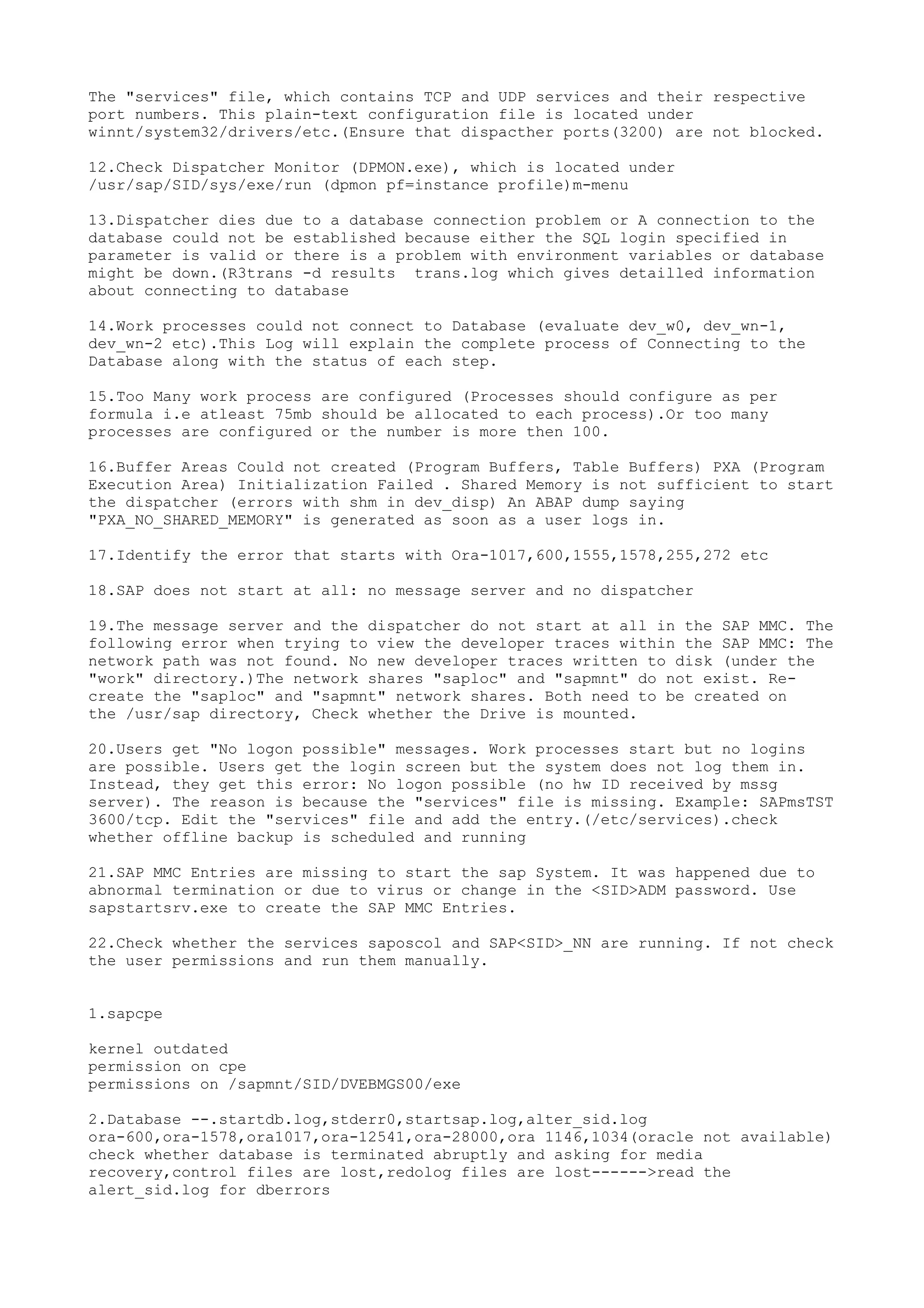 The "services" file, which contains TCP and UDP services and their respective
port numbers. This plain-text configuration file is located under
winnt/system32/drivers/etc.(Ensure that dispacther ports(3200) are not blocked.

12.Check Dispatcher Monitor (DPMON.exe), which is located under
/usr/sap/SID/sys/exe/run (dpmon pf=instance profile)m-menu

13.Dispatcher dies due to a database connection problem or A connection to the
database could not be established because either the SQL login specified in
parameter is valid or there is a problem with environment variables or database
might be down.(R3trans -d results trans.log which gives detailled information
about connecting to database

14.Work processes could not connect to Database (evaluate dev_w0, dev_wn-1,
dev_wn-2 etc).This Log will explain the complete process of Connecting to the
Database along with the status of each step.

15.Too Many work process are configured (Processes should configure as per
formula i.e atleast 75mb should be allocated to each process).Or too many
processes are configured or the number is more then 100.

16.Buffer Areas Could not created (Program Buffers, Table Buffers) PXA (Program
Execution Area) Initialization Failed . Shared Memory is not sufficient to start
the dispatcher (errors with shm in dev_disp) An ABAP dump saying
"PXA_NO_SHARED_MEMORY" is generated as soon as a user logs in.

17.Identify the error that starts with Ora-1017,600,1555,1578,255,272 etc

18.SAP does not start at all: no message server and no dispatcher

19.The message server and the dispatcher do not start at all in the SAP MMC. The
following error when trying to view the developer traces within the SAP MMC: The
network path was not found. No new developer traces written to disk (under the
"work" directory.)The network shares "saploc" and "sapmnt" do not exist. Re-
create the "saploc" and "sapmnt" network shares. Both need to be created on
the /usr/sap directory, Check whether the Drive is mounted.

20.Users get "No logon possible" messages. Work processes start but no logins
are possible. Users get the login screen but the system does not log them in.
Instead, they get this error: No logon possible (no hw ID received by mssg
server). The reason is because the "services" file is missing. Example: SAPmsTST
3600/tcp. Edit the "services" file and add the entry.(/etc/services).check
whether offline backup is scheduled and running

21.SAP MMC Entries are missing to start the sap System. It was happened due to
abnormal termination or due to virus or change in the <SID>ADM password. Use
sapstartsrv.exe to create the SAP MMC Entries.

22.Check whether the services saposcol and SAP<SID>_NN are running. If not check
the user permissions and run them manually.


1.sapcpe

kernel outdated
permission on cpe
permissions on /sapmnt/SID/DVEBMGS00/exe

2.Database --.startdb.log,stderr0,startsap.log,alter_sid.log
ora-600,ora-1578,ora1017,ora-12541,ora-28000,ora 1146,1034(oracle not available)
check whether database is terminated abruptly and asking for media
recovery,control files are lost,redolog files are lost------>read the
alert_sid.log for dberrors
 